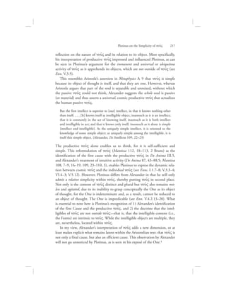 Plotinus on the Simplicity of nou:V      217
reflection on the nature of nou:V and its relation to its object. More specifically,
his interpretation of productive nou:V impressed and influenced Plotinus, as can
be seen in Plotinus’s argument for the immanent and universal or ubiquitous
activity of nou:V as it apprehends its objects, which are not outside of nou:V (see
Enn. V.3.5).
This resembles Aristotle’s assertion in Metaphysics L 9 that nou:V is simple
because its object of thought is itself, and that they are one. However, whereas
Aristotle argues that part of the soul is separable and unmixed, without which
the passive nou:V could not think, Alexander suggests the whole soul is passive
(or material) and thus asserts a universal, cosmic productive nou:V that actualizes
the human passive nou:V.
But the first intellect is superior to [our] intellect, in that it knows nothing other
than itself. . . . [It] knows itself as intelligible object, inasmuch as it is an intellect;
that it is constantly in the act of knowing itself, inasmuch as it is both intellect
and intelligible in act; and that it knows only itself, inasmuch as it alone is simple
[intellect and intelligible]. As the uniquely simple intellect, it is oriented to the
knowledge of some simple object; as uniquely simple among the intelligible, it is
itself this simple object. (Alexander, De Intellectu 109, 22–23)
The productive nou:V alone enables us to think, for it is self-sufficient and
simple. This reformulation of nou:V (Mantissa 112, 18–113, 2 Bruns) as the
identification of the first cause with the productive nou:V in De Anima III.5,
and Alexander’s treatment of intuitive activity (De Anima 87, 43–88,5; Mantissa
108, 7–9, 16–19, 109, 23–110, 3), enables Plotinus to express the dynamic rela-
tion between cosmic nou:V and the individual nou:V (see Enns. I.1.7–8; V.3.3–4;
VI.4–3; V.5.12). However, Plotinus differs from Alexander in that he will only
admit a relative simplicity within nou:V, thereby putting nou:V in second place.
Not only is the content of nou:V distinct and plural but nou:V also remains rest-
less and agitated, due to its inability to grasp conceptually the One as its object
of thought, for the One is indeterminate and, as a result, cannot be reduced to
an object of thought. The One is impredicable (see Enn. V.4.2.13–20). What
is essential to note here is Plotinus’s recognition of 1) Alexander’s identification
of the first Cause and the productive nou:V, and 2) the doctrine that the intel-
ligibles of nou:V are not outside nou:V—that is, that the intelligible content (i.e.,
the Forms) are intrinsic to nou:V. While the intelligible objects are multiple, they
are, nevertheless, located within nou:V.
In my view, Alexander’s interpretation of nou:V adds a new dimension, or at
least makes explicit what remains latent within the Aristotelian text: that nou:V is
not only a final cause, but also an efficient cause. This observation by Alexander
will not go unnoticed by Plotinus, as is seen in his exposé of the One.4
 