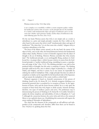 Plotinus writes in Enn. V.4.2 that nou:V
is not a simplex; it is a manifold; it exhibits a certain composite quality—within
the Intellectual or divine order, of course—as the principle that sees the manifold.
It is, further, itself simultaneously object and agent of intellection and is on that
count also a duality: and it possesses, besides, another object of intellection in the
order following upon The First. (Enn. V.4.2)
On the one hand, Plotinus asserts that nou:V is not simple and, as a result, is
subordinate to a prior and simple principle—namely, the One—while on the
other hand, he also asserts that nou:V is itself “simultaneously object and agent of
intellection.” The claim that “it is on that count also a duality” relegates nou:V to
a position subordinate to the One.
The focus of the debate centers around, on the one hand, the nature of the
object of nou:V, and, on the other, the formal distinction between the fundamental
subject-object duality. Plotinus is aware of Aristotle’s argument that the object of
thought is the act of thinking. However, Plotinus concludes that nou:V remains
dual.5 The Intellectual principle, as an unchangeable Being, produces its Intel-
lectual Act—its proper object—which, because it derives its source from the Intel-
lectual principle, is “another intellectual being, resembling its source, a reproduc-
tion and image of that” (Enn. V.4.2). The thinking principle is one with its first
produced object of thought, but this unity is composite in nature. The thinking
principle could not be first, since it admits a degree of plurality (i.e., a duality [of
novhsiV and novhma]), and thus it cannot, by its very nature, be responsible for
ordering the world of multiplicity: Only a single principle that does not admit of
complexity or duality can be responsible for the hierarchical order of the hypostases
and can sustain the multiplicity of the cosmic world as a whole body.6
Plotinus’s argument is based on Aristotle’s presentation of the process of
thinking, found in the De Anima III. 4–6. Aristotle recognizes thinking as an
immaterial potential that is actualized by its reception of forms. In the appre-
hension of forms, nou:V and the forms become unified. Yet it is only upon the
reception of these forms that nou:V begins to think actively. Aristotle develops,
therefore, two types of intellects: passive and active. The preliminary step in
demonstrating the process of thinking in De Anima III. 4–6 enables Aristotle to
explain the divine simplicity and indivisibility of nou:V in Metaphysics L 7 and
9, although the connection between the active nou:V and nou:V as the unmoved
Mover is not explicitly drawn out. (Establishing this connection will require the
astute reading of Alexander of Aphrodisias.)
The claim that the elements of the compounds are self-sufficient and inde-
pendent of the compounds and, therefore, differ from them can be found in
Enn. V.6[24].3–4, speaking about the One:
218      Chapter 9
 