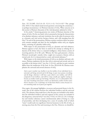 Enns. VI.7.35.20ff.; II.4.5.31–35; V.3.11.1–12; V.4.2.4–10.20 This passage
(Enn. III.8.11) has indeed raised several questions concerning the consistency—
or perhaps inconsistency—in Plotinus’s doctrine of nou:V. What concerns us in
this section is Plotinus’s discussion of the vital dynamism admitted in nou:V.21
In his article,22 Armstrong presents two strains of Plotinus’s doctrine of the
nature of nou:V. On the one hand, nou:V is presented as having the characteristics
of an absolute substance, and static intuitions, but on the other, he presents nou:V
as a dynamic and vital activity, having a history, and a life emerging from the
One.23 In each of the presentations, Plotinus remains consistent about one point:
nou:V remains multiple and dual, for the intelligibles within nou:V are singular
forms, consisting of a plurality within nou:V.
With respect to the presentation of nou:V as a dynamic and vital substance,
Plotinus appears to have the Stoics in mind in his attempt at refuting the re-
duction of the divine nou:V to a material intelligence, whose history consists of
recurring patterns of its life cycle. Whereas the Stoic god possesses a history,
Plotinus’s second god—namely, nou:V—ought not to possess a history, with an
eternal cycle, for it is characterized as a static and eternal substance.24
With respect to the initial presentation of nou:V as an absolute and static sub-
stance, Plotinus emphasizes the fact that nou:V is universal and eternal, and yet is
accessible to the human nou:V25 (see Enn. I.1.8.4–6), and that its static intuition
differs from the intellection of the Soul. At Enn. III.8.8.40–50, Plotinus reem-
phasizes the universal and eternal character of nou:V:
And, to put it another way, Intellect is not the intellect of one individual, but is
universal; and being universal and of all things, its part must possess everything
and all things: otherwise it will have a part which is not intellect, and will be
composed of non-intellects, and will be a heap casually put together waiting to
become an intellect made up of all things. Therefore, too, it is unbounded in this
way and, if anything comes from it, there is no diminution, neither of what comes
from it, because it, too, is all things, nor of that from which it comes, because it is
not something made out of pieces put together.
Once again, this passage highlights a recurrent and perennial theme in the En-
neads, that of the relation between the individual intellects and the universal
nou:V. The ultimate claim made here is that the parts are included in the whole,
that the individual intellects and each segment of the cosmos are included in
the ubiquitous, universal nou:V26 (see Enns. V.9.8.2–4; V.8.4.21–24). A change-
less and timeless substance cannot simultaneously admit of being in a state
of potentiality, and then developing into a state of actuality, both of which
“states” would mark two significant historical moments in the life of nou:V, as
moving away from the One and returning to the One. However, we should be-
222      Chapter 9
 