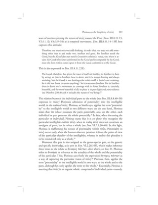 ware of not interpreting the return of nou:V toward the One (Enns. III.8.11.23;
V.3.11.12; V.6.5.9–10) as a temporal movement. Enn. III.8.11.14–15ff. best
captures this attitude:
Therefore you must not even add thinking, in order that you may not add some-
thing other than it and make two, intellect and good. For Intellect needs the
Good, but the Good does not need it [transitive relation]; hence, too, when it at-
tains the Good it becomes conformed to the Good and is completed by the Good,
since the form which comes upon it from the Good conforms it to the Good.
This is also expressed in Enn. III.8.11.22ff.:
The Good, therefore, has given the trace of itself on Intellect to Intellect to have
by seeing, so that in Intellect there is desire, and it is always desiring and always
attaining, but the Good is not desiring—for what could it desire?—or attaining,
for it did not desire [to attain anything]. So it is not even Intellect. For in Intellect
there is desire and a movement to converge with its form. Intellect is, certainly,
beautiful, and the most beautiful of all; its place is in pure light and pure radiance
(see Phaedrus 250c4) and it includes the nature of real beings.27
The relation between the individual parts to the whole (see Enn. III.8.8.40–50)
expresses in theory Plotinus’s admission of potentiality into the intelligible
world, in the realm of nou:V. Plotinus, as Smith says, applies the term “potential-
ity” to the intelligible world in two different ways: on the one hand, Plotinus
states that the whole possesses the parts potentially, and, on the other, each
individual or part possesses the whole potentially.28 In fact, when discussing the
particular or individual, Plotinus states that it is we alone who recognize the
particular intelligibles within nou:V, when in reality nou:V does not constitute an
amalgam of parts, but is rather a whole (see Enn. VI.7.9.30–40). In this light,
Plotinus is reaffirming his notion of potentiality within nou:V. Potentiality in
nou:V occurs only when the human observer perceives it from the point of view
of the particular plurality of the intelligibles, whereas in reality this plurality is
to be considered only as a whole.29
Moreover, this pair is also assigned to the genus-species pair, or the generic
and specific knowledge, as is seen in Enn. VI.2.20.10ff., which makes reference
three times to the whole as duvnamiV pavntwn, after which, on line 21, Plotinus
refers to dunavmei in reference to the actuality of the whole and the potentiality
of the particular. Thus, Plotinus uses freely the expression duvnamiV pavntwn as
a way of capturing the particular vision of nou:V.30 Plotinus, then, applies the
term “potentiality” to the intelligible world in two ways, to the whole and to the
parts, although he rarely applies the term to the whole.31 Essentially, Plotinus is
asserting that nou:V is an organic whole, comprised of individual parts—namely,
Plotinus on the Simplicity of nou:V      223
 