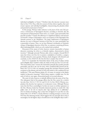 individual intelligibles or Forms.32 Nowhere does this doctrine resonate more
than in Enn. V.9.6. Thus, while the content of nou:V coheres together, they each
remain separate and individual intelligibles, characterizing the plurality-whole
and potential-actual nature of nou:V.33
In this passage, Plotinus makes reference to the power of the seed. One per-
ceives a reminiscence of Speusippus’s doctrine, according to Aristotle, that the
seed possesses all determinative forms and is, as a result, a pure potentiality that
precedes actuality.34 Clearly, this adherence is a significant defiance and rejection
of Aristotle’s critique of Speusippus, and is an acceptance of the Speusippus that
Aristotle presents in the Metaphysics. The larger implications of Speusippus’s
doctrine are seen in Plotinus’s assertion of the One as a pure potentiality, but
a potentiality of power. Thus, we see here Plotinus’s reevaluation of Aristotle’s
critique of Speusippus’s doctrine of the One, as a potency, containing all forms,
albeit indistinguishable, which are to be realized and actualized.
Discussion of the nature of nou:V, however, remains inaccessible to human
discursive reasoning, for nou:V is, as Aristotle explains, characterized as divine
intuition.35 Although universal, Plotinus adds, nou:V is complex. Enneads III.8.9
states that nou:V is not first, for it contains a multiplicity of numbers, a category
Aristotle reduced to mere quantity. Plotinus clearly disagrees with Aristotle and
concludes, in Enn. III.8.9.45–50, that the One is simpler than nou:V.36
Lines 5–11 recapitulate the Aristotelian theme of the unity of subject (nou:V)
and intelligible object (nohtovn) within the whole of nou:V (see Enn. V.4.2.43–44).
This transcendent unity37 reasserts the Aristotelian principle that actuality precedes
potentiality, and this is the case for nou:V, when considered fully formed and de-
fined. Enn. V.3.5.21–48 is an exemplary passage that articulates Plotinus’s partial
acceptance of the identity and unity of nou:V and nohtovn as the condition for true
intellection.38 The unity Plotinus speaks of is, of course, in contrast to the duality
implicit in discursive reasoning,39 which always requires a middle term. For the
unity of nou:V is, once again, characterized purely as an actual substance.
The unity of nou:V, however, is radically different from the unity of the One.
The subsequent lines of the passage affirm that the One cannot be a nohtovn
(see also Enns. V.6.5.2–7; VI.7.41; and V.3.13). In Enn. III.8.9, Plotinus reca-
pitulates this doctrine but expresses it in alternative terms. Although Plotinus
states that the One is unintelligent, he does not mean to attribute ignorance to
the One. Plotinus clearly has Aristotle’s rhetorical question in mind, ei[te ga;r
mhde;n noei:, tiv a]n ei[h to; semnovn, ajll= e[cei w{sper a]n eij oJ kaqeuvdwn`
[For if it thinks of nothing, what is there here of dignity? It is just like one who
sleeps] (Met. L 9, 1074b17). Clearly, Plotinus is making attempts to remove the
One from this damning remark, which suggests that any principle above nou:V is
meaningless, for the highest object of intellection is the intelligible object itself—
224      Chapter 9
 