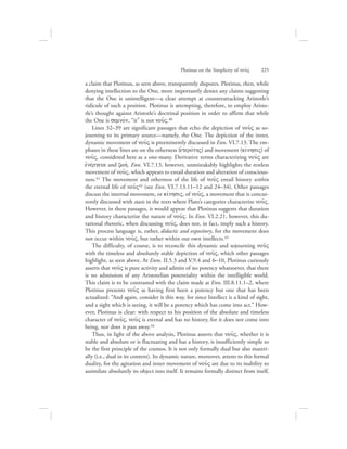 a claim that Plotinus, as seen above, transparently disputes. Plotinus, then, while
denying intellection to the One, more importantly denies any claims suggesting
that the One is unintelligent—a clear attempt at counterattacking Aristotle’s
ridicule of such a position. Plotinus is attempting, therefore, to employ Aristo-
tle’s thought against Aristotle’s doctrinal position in order to affirm that while
the One is semnovn, “it” is not nou:V.40
Lines 32–39 are significant passages that echo the depiction of nou:V as so-
journing to its primary source—namely, the One. The depiction of the inner,
dynamic movement of nou:V is preeminently discussed in Enn. VI.7.13. The em-
phases in these lines are on the otherness (eJterovthV) and movement (kivnhsiV) of
nou:V, considered here as a one-many. Derivative terms characterizing nou:V are
ejnevrgeia and zwhv. Enn. VI.7.13, however, unmistakably highlights the restless
movement of nou:V, which appears to entail duration and alteration of conscious-
ness.41 The movement and otherness of the life of nou:V entail history within
the eternal life of nou:V42 (see Enn. VI.7.13.11–12 and 24–34). Other passages
discuss the internal movement, or kivnhsiV, of nou:V, a movement that is concur-
rently discussed with stasis in the texts where Plato’s categories characterize nou:V.
However, in these passages, it would appear that Plotinus suggests that duration
and history characterize the nature of nou:V. In Enn. VI.2.21, however, this du-
rational rhetoric, when discussing nou:V, does not, in fact, imply such a history.
This process language is, rather, didactic and expository, for the movement does
not occur within nou:V, but rather within our own intellects.43
The difficulty, of course, is to reconcile this dynamic and sojourning nou:V
with the timeless and absolutely stable depiction of nou:V, which other passages
highlight, as seen above. At Enns. II.5.3 and V.9.4 and 6–10, Plotinus curiously
asserts that nou:V is pure activity and admits of no potency whatsoever, that there
is no admission of any Aristotelian potentiality within the intelligible world.
This claim is to be contrasted with the claim made at Enn. III.8.11.1–2, where
Plotinus presents nou:V as having first been a potency but one that has been
actualized: “And again, consider it this way, for since Intellect is a kind of sight,
and a sight which is seeing, it will be a potency which has come into act.” How-
ever, Plotinus is clear: with respect to his position of the absolute and timeless
character of nou:V, nou:V is eternal and has no history, for it does not come into
being, nor does it pass away.44
Thus, in light of the above analysis, Plotinus asserts that nou:V, whether it is
stable and absolute or is fluctuating and has a history, is insufficiently simple to
be the first principle of the cosmos. It is not only formally dual but also materi-
ally (i.e., dual in its content). Its dynamic nature, moreover, attests to this formal
duality, for the agitation and inner movement of nou:V are due to its inability to
assimilate absolutely its object into itself. It remains formally distinct from itself,
Plotinus on the Simplicity of nou:V      225
 
