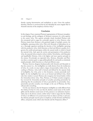 thereby causing determination and multiplicity to arise. Given this analysis,
therefore, Plotinus is convinced that he has identified the most singular flaw in
Aristotle’s doctrine of the simplicity of divine nou:V.45
Conclusion
In this chapter, I have examined Plotinus’s appropriation of Alcinous’s metaphys-
ics and theology, and the ambiguity of Alcinous’s statement of a nou:V superior
to the cosmic nou:V. This superior principle clearly furnished Plotinus with
the conceptual tools to argue for a principle superior to nou:V. However, what
Plotinus retains from Alcinous is the germinal insight of multiple content, the
intelligibles, operating within nou:V. Only with Alexander of Aphrodisias do we
see a thorough argument justifying the doctrine of the intelligibles operating
with the productive nou:V, which functions as final and efficient causality, for it
governs the world and participates within the natural world, in which is found
the material nou:V. And, upon the activity and participation of the productive
nou:V, the material nou:V is raised to nou:V in habitu. Nevertheless, with Alexander
and (qualifiedly) Alcinous, nou:V is the highest and most superior principle in
the cosmos. No principle can supersede nou:V. Alcinous, Alexander, and Ploti-
nus share a common goal: to argue philosophically for and justify an absolutely
simple principle, which functions as a final and efficient cause.
Plotinus, however, disagrees fundamentally with Aristotle and Alexander in
that the content (i.e., the intelligibles) are really distinct from the intellection
of nou:V. As a result, we must admit a degree of potentiality within nou:V. Ac-
cording to Plotinus, nou:V itself is formed and defined by the separate body
of intelligibles, but nou:V, prior to this formation, remains potentially intel-
ligible, for the intelligibles have not as yet formed and defined nou:V, which
only then renders it actual. Plotinus also recognizes the formal duality within
the Aristotelian divine nou:V. Thus, Plotinus, as P. Hadot astutely recognizes,
has reversed the Aristotelian principle of actuality preceding potentiality by
admitting that the actualization of nou:V is preceded by its potentiality: thus,
potentiality precedes actuality, even though, in the case of Plotinus, the One
still precedes everything.
Is it the case, however, that the Peripatetic intelligibles are really different from
the novhsiV of nou:V? Is it the case that the absolute actual nature of the intelli-
gibles and the absolute actual nature of nou:V amount to an admission of poten-
tiality, due to the diverse content, within nou:V? I wish to argue that the novhsiV
of nou:V is not different in its actual nature from its objects and that, in all cases,
the ultimate principle must be prior in simplicity, as both Aristotle and Plotinus
affirm, and purely actual, which only Aristotle and the Peripatetics affirm.46
226      Chapter 9
 