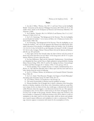 Notes
  1.  See also J. Dillon, “Plotinus, Enn. III 9, 1 and Later Views on the Intelligible
World,” Transactions of the American Philological Association 100 (1969), 63–70, in The
Golden Chain: Studies in the Development of Platonism and Christianity (Aldershot, UK:
Variorum, c1990).
  2.  See P. Merlan, “Aristotle, Met. A 6, 987b20–25 and Plotinus, Enn. V 4, 2, 8–9,”
Phronesis 9 (1964): 45–47: 45.
  3.  See A. H. Armstrong, “The Background of the Doctrine ‘That the Intelligibles
are not Outside the Intellect,’” in Les Sources de Plotin, vol. 5 (Vadoeuvres-Genève: Fon-
dation Hardt, 1960), 401.
  4.  See Armstrong, “The Background of the Doctrine ‘That the Intelligibles are not
Outside the Intellect,’” 407–10, for the argument that Plotinus was influenced by Alex-
ander’s discussion of the plurality of intelligibles within the Intellect. (See De Intellectu
112, 18–113, 2; Enn. I.4.16.20–29; see also Alexander, De Anima 87, 43–88, 5; Enneads
VI.7.40–41; also, Corrigan, Plotinus’ Theory of Matter-Evil and the Question of Substance,
285–89, esp. 285 and fn.68.)
  5.  Once again, the fact that Aristotle makes the object of divine nou:V the activity of
divine nou:V means that there is no real “object” in the strong sense at all, for “it” is a pure
identity. Plotinus, of course, rejects this move.
  6.  See Jens Halfwassen, Hegel und der Spätantike Neuplatonismus: Untersuchungen
zur Metaphysik des Einen und des Nous in Hegels spekulativer und geschichtlicher Deutung
(Bonn: Bouvier Verlag, 1999), 350–57; and his Der Aufstieg Um Einen: Untersuchungen
zu Platon und Plotin (Stuttgart: B. G. Teubner, 1992), 17–33, and esp. 210–14.
  7.  Strictly speaking, nou:V is complex because it is simply a fundamental fact of re-
flection, viz., that reflection objectifies what it reflects upon and thus turns itself into an
other, distinct from the activity of reflecting.
  8.  See D. J. O’Meara, Plotinus: An Introduction to the Enneads (Oxford: Clarendon
Press, 1996), 49.
  9.  See A. C. Lloyd, “Non-Discursive Thought—An Enigma of Greek Philosophy,”
Proceedings of the Aristotelian Society 70 (1969–1970): 261–74.
10.  See O’Meara, Plotinus: An Introduction to the Enneads, 50.
11.  The notion of potentiality in Plotinus must be qualified. See below.
12.  Plotinus develops a line of thought that is clearly a refutation of the Aristotelian
doctrine of absolute simplicity of the divine nou:V. Aristotelians could not accept Ploti-
nus’s critique, for the very object of nou:V, they would argue, is identical with nou:V itself,
unlike Plotinus’s claim that suggests a real distinction between the two. This argument
is developed at Enn. V.3.10, which is a brief treatise on the limits of language (see Enn.
V.3.10.31–43). In light of this passage, therefore, Plotinus argues that intuition at the
level of Intellect is composed of a distinction between nou:V and its objects, as well as a
multiplicity in the object itself (or on the object-side), which are diverse and multiple,
just as speech requires differences and multiplicity in order to communicate. This pas-
sage, moreover, appears to summarize both reasons for the nonsimplicity of nou:V.
Plotinus on the Simplicity of nou:V      227
 