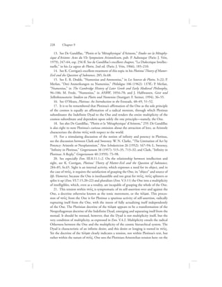13.  See De Gandillac, “Plotin et la ‘Métaphysique’ d’Aristote,” Etudes sur la Métaphy-
sique d’Aristote: Actes du VIe Symposium Aristotelicum, pub. P. Aubenque (Paris: J. Vrin,
1979), 247–64, esp. 256 ff. See de Gandillac’s excellent chapter, “La Dialectique Intellec-
tuelle,” in his La sagesse de Plotin, 2nd ed. (Paris: J. Vrin, 1966), 185–210.
14.  See K. Corrigan’s excellent treatment of this topic in his Plotinus’ Theory of Matter-
Evil and the Question of Substance, 285, fn.68.
15.  See E. R. Dodds, “Numenius and Ammonius,” in Les Sources de Plotin, 3–22; P.
Merlan, “Drei Anmerkungen zu Numenius,” Philologus 106 (1962): 137ff.; P. Merlan,
“Numenius,” in The Cambridge History of Later Greek and Early Medieval Philosophy,
96–106; M. Frede, “Numenius,” in ANRW, 1054–70; and J. Halfwassen, Geist und
Selbstbewusstsein: Studien zu Plotin und Numenios (Stuttgart: F. Steiner, 1994), 36–55.
16.  See O’Meara, Plotinus: An Introduction to the Enneads, 48–49, 51–52.
17.  It is to be remembered that Plotinus’s affirmation of the One as the sole principle
of the cosmos is equally an affirmation of a radical monism, through which Plotinus
subordinates the Indefinite Dyad to the One and renders the entire multiplicity of the
cosmos subordinate and dependent upon solely the one principle—namely, the One.
18.  See also De Gandillac, “Plotin et la ‘Métaphysique’ d’Aristote,” 259. De Gandillac
is also right to note Plotinus’s curious omission about the attraction of love, as Aristotle
characterizes the divine nou:V with respect to the world.
19.  For a stimulating discussion of the notion of infinity and potency in Plotinus,
see the discussion between Clark and Sweeney. W. N. Clarke, “The Limitation of Act by
Potency: Aristotle or Neoplatonism,” New Scholasticism 26 (1952): 167–94; L. Sweeney,
“Infinity in Plotinus,” Gregorianum 38 (1957): 515–35, 713–32; and Clark, “Infinity in
Plotinus: A Reply,” Gregorianum 40 (1959): 75–98.
20.  See especially Enn. III.8.11.1–2. On the relationship between intellection and
sight, see K. Corrigan, Plotinus’ Theory of Matter-Evil and the Question of Substance,
284–85, fn.65. Sight is an internal activity, which expresses a need for its object, and in
the case of nou:V, it requires the satisfaction of grasping the One, its “object” and source of
life. However, because the One is inexhaustible and too great for nou:V, nou:V splinters or
splits it up (Enn. VI.7.15.20–22) and pluralizes (Enn. V.3.11) the One into a multiplicity
of intelligibles, which, even as a totality, are incapable of grasping the whole of the One.
21.  This tension within nou:V is symptomatic of its self-assertion over and against the
One, a doctrine otherwise known as the tonic movement, or the tovlma. This proces-
sion of nou:V from the One is for Plotinus a spurious activity of self-assertion, radically
rupturing itself from the One, with the intent of fully actualizing itself independently
of the One. The Plotinian doctrine of the tovlma appears to be a transformation of the
Neopythagorean doctrine of the Indefinite Dyad, emerging and separating itself from the
monad. It should be stressed, however, that the Dyad is not multiplicity itself, but the
very condition of multiplicity, as expressed in Enn. V.4.2. Multiplicity entails the radical
Otherness between the One and the multiplicity of the cosmic hierarchical system. The
Dyad is characteristic of an infinite desire, and this desire or longing is rooted in nou:V.
Yet the doctrine of the tovlma clearly indicates a tension, not within Plotinus’s text, but
rather within the nature of nou:V. One sees the Plotinian-Aristotelian tension here: on the
228      Chapter 9
 