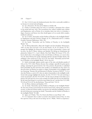 25.  Enn. I.1.8.4–6 states the fundamental point that nou:V is universally available to
us, because it is eternal and unchanging.
26.  See J. Bussanich, The One and its Relation to Intellect, 88.
27.  Clearly, to introduce desire into nou:V is to introduce a dynamism that is absent
in the eternal and static nou:V. This inconsistency has, indeed, troubled many scholars
and Neoplatonists, such as Proclus, for to introduce desire into nou:V is to introduce a
degree of potency and history into what should appear to be an actual, albeit complex,
intellective substance.
28.  See A. Smith, “Potentiality and the Problem of Plurality in the Intelligible World,”
in Neoplatonism and Early Christian Thought, ed. H. J. Blumenthal and R. A. Markus
(London: Variorum Publications, 1981), 101.
29.  See Smith, “Potentiality and the Problem of Plurality in the Intelligible
World,” 101.
30.  See Werner Beierwaltes, Plotin über Ewigkeit und Zeit (Frankfurt: Klostermann,
1967), on Enns. III.7.6.10 and 7.5.23. See also Proclus, Th. Pl. 137; Proclus, ET 78—
passages that highlight the distinction between two types of potentiality, a passive and
an active. See also K. Wurm, Substanz und Qualität: Ein Beitrag zur Interpretation der
plotinischen Traktate VI 1, 2 und 3 (Berlin, New York: Walter De Gruyter 1973), 235,
fn.24, which refers to the ambiguity of the term duvnamiV in Plotinus, as is seen in Enn.
VI.2.20, where Plotinus first speaks of duvnamiV pavntwn and then dunavmei pavnta. The
ambiguity is also carried over in Enn. VI.5.9.34. (See Smith, “Potentiality and the Prob-
lem of Plurality in the Intelligible World,” 105–6, fns.6–8.)
31.  Smith convincingly captures another aspect of the unity and plurality paradox of
nou:V at Enn. V.9.9, where Plotinus discusses three analogies, especially the genus-species
analogy, expressing his general doctrine that nou:V possesses all particular or individual
forms potentially, but that each form exists actually as an individual (see Enn. IV.8.3). In
this sense alone can Plotinus ever admit to a degree of potentiality in the intelligible world
(see Armstrong, “Eternity, Life and Movement in Plotinus’ Accounts of NOUS,” 71). It is
clear that Plotinus, as seen in II.5, does not admit of potentiality in the intelligible world.
Several other passages highlight this doctrine. See Enn. V.9.10.15: “For each real being is
actual, not potential”; also Enn. VI.4.4.39 ff., “For the many are already in the whole, not in
potency, but each and every one in active actuality; for neither does the one and whole hin-
der the many from being in it, nor do the many hinder the one”; and also Enns. V.3.5.39ff.;
VI.2.20 and VI.4.4.39. See also Berchman, “Nous and Geist,” 214–16.
32.  See Wurm, Substanz und Qualität, 1973.
33.  See Smith, “Potentiality and the Problem of Plurality in the Intelligible World,”
99. The unity of nou:V is perceived by the intuitive level of nou:V, whereas the separateness
of nou:V, in which the human intellect can perceive the individual intelligibles, occurs at
the level of discursive reasoning (see Smith, “Potentiality and the Problem of Plurality in
the Intelligible World,” 99–100).
34.  Again, see P. Hadot, “Être, Vie, Pensée chez Plotin et avant Plotin,” 140.
35.  It is imperative that in order to ascend to the intuitive level of nou:V, we must
first experience nou:V at the level of our being. See R. T. Wallis, “NOUS as Experience,”
230      Chapter 9
 