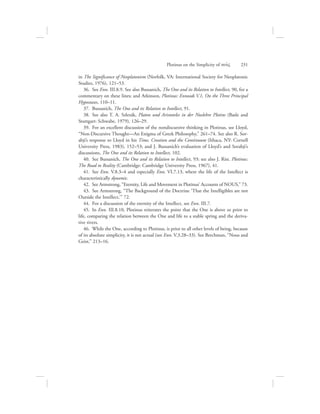 in The Significance of Neoplatonism (Norfolk, VA: International Society for Neoplatonic
Studies, 1976), 121–53.
36.  See Enn. III.8.9. See also Bussanich, The One and its Relation to Intellect, 90, for a
commentary on these lines; and Atkinson, Plotinus: Enneads V.1, On the Three Principal
Hypostases, 110–11.
37.  Bussanich, The One and its Relation to Intellect, 91.
38.  See also T. A. Szlezák, Platon und Aristoteles in der Nuslehre Plotins (Basle and
Stuttgart: Schwabe, 1979), 126–29.
39.  For an excellent discussion of the nondiscursive thinking in Plotinus, see Lloyd,
“Non-Discursive Thought—An Enigma of Greek Philosophy,” 261–74. See also R. Sor-
abji’s response to Lloyd in his Time, Creation and the Continuum (Ithaca, NY: Cornell
University Press, 1983), 152–53; and J. Bussanich’s evaluation of Lloyd’s and Sorabji’s
discussions, The One and its Relation to Intellect, 102.
40.  See Bussanich, The One and its Relation to Intellect, 93; see also J. Rist. Plotinus:
The Road to Reality (Cambridge: Cambridge University Press, 1967), 41.
41.  See Enn. V.8.3–4 and especially Enn. VI.7.13, where the life of the Intellect is
characteristically dynamic.
42.  See Armstrong, “Eternity, Life and Movement in Plotinus’ Accounts of NOUS,” 73.
43.  See Armstrong, “The Background of the Doctrine ‘That the Intelligibles are not
Outside the Intellect,’” 72.
44.  For a discussion of the eternity of the Intellect, see Enn. III.7.
45.  In Enn. III.8.10, Plotinus reiterates the point that the One is above or prior to
life, comparing the relation between the One and life to a stable spring and the deriva-
tive rivers.
46.  While the One, according to Plotinus, is prior to all other levels of being, because
of its absolute simplicity, it is not actual (see Enn. V.3.28–33). See Berchman, “Nous and
Geist,” 213–16.
Plotinus on the Simplicity of nou:V      231
 