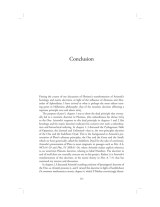 233
Conclusion
During the course of my discussion of Plotinus’s transformation of Aristotle’s
henology and noetic doctrines, in light of the influence of Alcinous and Alex-
ander of Aphrodisias, I have arrived at what is perhaps the most salient turn-
ing point in Hellenistic philosophy: that of the monistic doctrine affirming a
supreme principle over and above nou:V.
The purpose of part I, chapter 1 was to show the dual principle that eventu-
ally led to a monistic doctrine in Plotinus, who subordinates the divine nou:V
to the One. Aristotle’s response to this dual principle in chapters 1 and 2 (his
henology and his noetic doctrine) indicates his concern over such a subordina-
tion and hierarchical ordering. In chapter 1, I discussed the Pythagorean Table
of Opposites, the Limited and Unlimited—that is, the two-principles doctrine
of the One and the Indefinite Dyad. This is the background to Aristotle’s pre-
sentation of Plato’s ultimate principles, the One and the Great and the Small,
which we have generically called the Indefinite Dyad for the sake of continuity.
Aristotle’s presentation of Plato is most enigmatic in passages such as Met. A 6,
987b14–29 and Phys. IV 209b11–20, where Aristotle makes explicit reference
to an unwritten Platonic doctrine, relating to Ideal Numbers. The doctrine in
and of itself does not centrally concern me in this project. Rather, it is Aristotle’s
transformation of this doctrine, in his noetic theory in Met. L 7–9, that has
sustained my interest and discussion.
In chapter 2, I discussed Aristotle’s scathing criticism of Speusippus’s doctrine of
the One, as Aristotle presents it, and I viewed this doctrine in light of Iamblichus’s
De communi mathematica scientia, chapter 4, which P. Merlan convincingly identi-
 