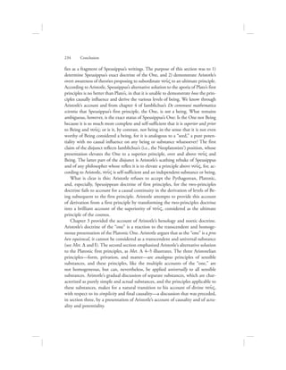 234      Conclusion
fies as a fragment of Speusippus’s writings. The purpose of this section was to 1)
determine Speusippus’s exact doctrine of the One, and 2) demonstrate Aristotle’s
overt awareness of theories proposing to subordinate nou:V to an ultimate principle.
According to Aristotle, Speusippus’s alternative solution to the aporia of Plato’s first
principles is no better than Plato’s, in that it is unable to demonstrate how the prin-
ciples causally influence and derive the various levels of being. We know through
Aristotle’s account and from chapter 4 of Iamblichus’s De communi mathematica
scientia that Speusippus’s first principle, the One, is not a being. What remains
ambiguous, however, is the exact status of Speusippus’s One: Is the One not Being
because it is so much more complete and self-sufficient that it is superior and prior
to Being and nou:V; or is it, by contrast, not being in the sense that it is not even
worthy of Being considered a being, for it is analogous to a “seed,” a pure poten-
tiality with no causal influence on any being or substance whatsoever? The first
claim of the disjunct reflects Iamblichus’s (i.e., the Neoplatonists’) position, whose
presentation elevates the One to a superior principle, over and above nou:V and
Being. The latter part of the disjunct is Aristotle’s scathing rebuke of Speusippus
and of any philosopher whose reflex it is to elevate a principle above nou:V, for, ac-
cording to Aristotle, nou:V is self-sufficient and an independent substance or being.
What is clear is this: Aristotle refuses to accept the Pythagorean, Platonic,
and, especially, Speusippean doctrine of first principles, for the two-principles
doctrine fails to account for a causal continuity in the derivation of levels of Be-
ing subsequent to the first principle. Aristotle attempts to provide this account
of derivation from a first principle by transforming the two-principles doctrine
into a brilliant account of the superiority of nou:V, considered as the ultimate
principle of the cosmos.
Chapter 3 provided the account of Aristotle’s henology and noetic doctrine.
Aristotle’s doctrine of the “one” is a reaction to the transcendent and homoge-
neous presentation of the Platonic One. Aristotle argues that as the “one” is a pros
hen equivocal, it cannot be considered as a transcendent and universal substance
(see Met. D and I). The second section emphasized Aristotle’s alternative solution
to the Platonic first principles, as Met. L 4–5 illustrates. The three Aristotelian
principles—form, privation, and matter—are analogous principles of sensible
substances, and these principles, like the multiple accounts of the “one,” are
not homogeneous, but can, nevertheless, be applied universally to all sensible
substances. Aristotle’s gradual discussion of separate substances, which are char-
acterized as purely simple and actual substances, and the principles applicable to
these substances, makes for a natural transition to his account of divine nou:V,
with respect to its simplicity and final causality—a discussion that was preceded,
in section three, by a presentation of Aristotle’s account of causality and of actu-
ality and potentiality.
 