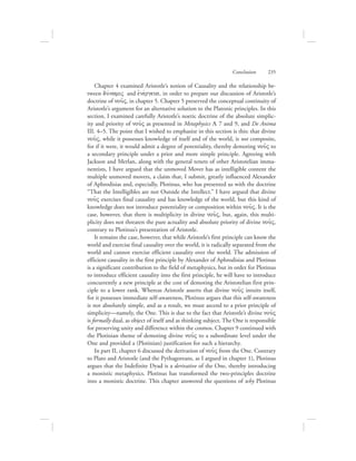 Conclusion      235
Chapter 4 examined Aristotle’s notion of Causality and the relationship be-
tween duvnamiV and ejnevrgeia, in order to prepare our discussion of Aristotle’s
doctrine of nou:V, in chapter 5. Chapter 5 preserved the conceptual continuity of
Aristotle’s argument for an alternative solution to the Platonic principles. In this
section, I examined carefully Aristotle’s noetic doctrine of the absolute simplic-
ity and priority of nou:V as presented in Metaphysics L 7 and 9, and De Anima
III. 4–5. The point that I wished to emphasize in this section is this: that divine
nou:V, while it possesses knowledge of itself and of the world, is not composite,
for if it were, it would admit a degree of potentiality, thereby demoting nou:V to
a secondary principle under a prior and more simple principle. Agreeing with
Jackson and Merlan, along with the general tenets of other Aristotelian imma-
nentists, I have argued that the unmoved Mover has as intelligible content the
multiple unmoved movers, a claim that, I submit, greatly influenced Alexander
of Aphrodisias and, especially, Plotinus, who has presented us with the doctrine
“That the Intelligibles are not Outside the Intellect.” I have argued that divine
nou:V exercises final causality and has knowledge of the world, but this kind of
knowledge does not introduce potentiality or composition within nou:V. It is the
case, however, that there is multiplicity in divine nou:V, but, again, this multi-
plicity does not threaten the pure actuality and absolute priority of divine nou:V,
contrary to Plotinus’s presentation of Aristotle.
It remains the case, however, that while Aristotle’s first principle can know the
world and exercise final causality over the world, it is radically separated from the
world and cannot exercise efficient causality over the world. The admission of
efficient causality in the first principle by Alexander of Aphrodisias and Plotinus
is a significant contribution to the field of metaphysics, but in order for Plotinus
to introduce efficient causality into the first principle, he will have to introduce
concurrently a new principle at the cost of demoting the Aristotelian first prin-
ciple to a lower rank. Whereas Aristotle asserts that divine nou:V intuits itself,
for it possesses immediate self-awareness, Plotinus argues that this self-awareness
is not absolutely simple, and as a result, we must ascend to a prior principle of
simplicity—namely, the One. This is due to the fact that Aristotle’s divine nou:V
is formally dual, as object of itself and as thinking subject. The One is responsible
for preserving unity and difference within the cosmos. Chapter 9 continued with
the Plotinian theme of demoting divine nou:V to a subordinate level under the
One and provided a (Plotinian) justification for such a hierarchy.
In part II, chapter 6 discussed the derivation of nou:V from the One. Contrary
to Plato and Aristotle (and the Pythagoreans, as I argued in chapter 1), Plotinus
argues that the Indefinite Dyad is a derivative of the One, thereby introducing
a monistic metaphysics. Plotinus has transformed the two-principles doctrine
into a monistic doctrine. This chapter answered the questions of why Plotinus
 