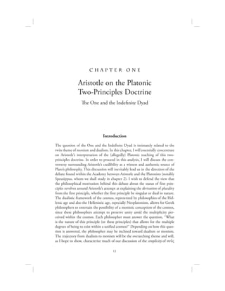 11
Introduction
The question of the One and the Indefinite Dyad is intimately related to the
twin theme of monism and dualism. In this chapter, I will essentially concentrate
on Aristotle’s interpretation of the (allegedly) Platonic teaching of this two-
principles doctrine. In order to proceed in this analysis, I will discuss the con-
troversy surrounding Aristotle’s credibility as a witness and authentic source of
Plato’s philosophy. This discussion will inevitably lead us in the direction of the
debate found within the Academy between Aristotle and the Platonists (notably
Speusippus, whom we shall study in chapter 2). I wish to defend the view that
the philosophical motivation behind this debate about the status of first prin-
ciples revolves around Aristotle’s attempt at explaining the derivation of plurality
from the first principle, whether the first principle be singular or dual in nature.
The dualistic framework of the cosmos, represented by philosophies of the Hel-
lenic age and also the Hellenistic age, especially Neoplatonism, allows for Greek
philosophers to entertain the possibility of a monistic conception of the cosmos,
since these philosophers attempt to preserve unity amid the multiplicity per-
ceived within the cosmos. Each philosopher must answer the question, “What
is the nature of this principle (or these principles) that allows for the multiple
degrees of being to exist within a unified cosmos?” Depending on how this ques-
tion is answered, the philosopher may be inclined toward dualism or monism.
The trajectory from dualism to monism will be the overarching theme and will,
as I hope to show, characterize much of our discussion of the simplicity of nou:V
c h a pte r one
Aristotle on the Platonic
Two-Principles Doctrine
The One and the Indefinite Dyad
 