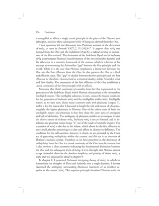 is compelled to affirm a single causal principle in the place of the Platonic two
principles, and how these subsequent levels of being are derived from the One.
These questions led our discussion into Plotinus’s account of the derivation
of nou:V, as seen in Enneads V.4[7].2, V.1[10].6–7. It appears that nou:V was
derived from the One and the Indefinite Dyad by a radical turning or conver-
sion of the One to itself. The derivation of the Indefinite Dyad and of inchoate
nou:V demonstrates Plotinus’s transformation of the two-principles doctrine and
his adherence to a monistic framework of the cosmos, which is reflective of his
attempt at overcoming the Aristotelian “gap” between the first principle and the
world. While it is the case that Plotinus emphasizes a distinction between the
One and the first effluence from the One, he also presents the One as a final
and efficient cause. This “gap” or duality between the first principle and the first
effluence is, therefore, characterized as a minimal duality, unlike Aristotle’s strict
and firm duality. The emanation of the first effluence of the One establishes a
causal continuity of the first principle with its effects.
Moreover, this (fluid) continuity of causality from the One is presented in the
generation of the Indefinite Dyad, which Plotinus characterizes as the Aristotelian
intelligible matter. This intelligible substrate, in turn, creates the fecund condition
for the generation of inchoate nou:V and the intelligibles within nou:V. Intelligible
matter, as we have seen, shares many common traits with phantasia (chapter 7),
and it is for this reason that I discussed at length the role and nature of phantasia,
especially the higher phantasia, in Plotinus. One of the salient traits of both the
intelligible matter and phantasia is that they share the same kind of ambiguity
and lack of definition. The ambiguity of phantasia enables us to compare it with
the elusive nature of inchoate nou:V. Inchoate nou:V is not yet formed, and its in-
definite and potential nature keeps “it” out of the reach of scientific inquiry. The
separation of nou:V is also due to the tovlma, which allows for the first effluence to
assert itself, thereby permitting it to dare and affirm its identity-in-difference. The
condition for this self-assertion, however, is clearly an act preceded by the One’s
act of generating multiplicity within the cosmos, and this act is an assertion of
Plotinus’s monistic system. Therefore, as we have presented it, the derivation of
multiplicity from the One is a causal continuity of the One into the cosmos, but
it also involves a clear statement indicating the fundamental distinction between
the One and the subsequent levels of being. It is in this light that Plotinus cannot
accept Aristotle’s claim for the absolute simplicity and priority of divine nou:V, a
topic that was discussed in detail in chapter 9.
In chapter 8, I presented Alcinous’s intriguing theory of nou:V, in which he
harmonizes the thoughts of Plato and Aristotle into a single doctrine. I further
examined the ambiguity surrounding Alcinous’s statement of an intellect su-
perior to the cosmic nou:V. This superior principle furnished Plotinus with the
236      Conclusion
 