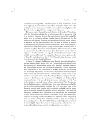 conceptual tools to argue for a principle superior to nou:V. In Alcinous, we see
more explicitly the Aristotelian doctrine of the intelligibles within nou:V. The
intelligibles coexist and cooperate within nou:V, and these intelligibles are the
Platonic Forms, as opposed to the multiple unmoved movers.
The second section discussed the noetic doctrine of Alexander of Aphrodisias,
who, like Aristotle, concluded that no principle precedes the productive nou:V
in its simplicity. Alexander develops the Aristotelian doctrine of the intelligibles
within nou:V by introducing efficient causality into the first principle. For the
productive nou:V governs the world and participates within the natural cosmos,
in which we find the material intellect, which is raised to the level of Intellect
in habitu through the participation and causal influence of the productive nou:V.
This reflection prepared the ground for my discussion of the productive nou:V as
compared to light in Alexander’s treatment of nou:V. This was discussed in order
to conclude that Alexander and Alcinous share the common trait that nou:V is
superior to all other principles and is purely actual and simple, in spite of the
multiple content within itself. The multiplicity of content is, once again, an echo
of Aristotle’s noetic doctrine in Met. L 7–9. The multiplicity of content within
nou:V, however, is also shared by Plotinus.
In chapter 9, I discussed the Plotinian noetic doctrine of a multiplicity of con-
tent and a formal duality within nou:V, and Plotinus’s philosophical justification
for admitting such a composition within nou:V. Plotinus’s discussion, however,
was influenced by Alcinous and Alexander of Aphrodisias. Plotinus argues that
nou:V is a derivative of and is subordinate to the One, because it is dual (formally
and materially) and multiple. For this reason, Plotinus fundamentally disagrees
with Aristotle and Alexander in that the content and the formal duality do not
introduce potentiality within nou:V. According to Plotinus, nou:V must be sub-
ordinate to the One, since the content or the intelligibles and the formal dual
structure of divine nou:V are really distinct from the intellection of nou:V. As a
result, nou:V must necessarily possess a degree of potentiality. If it is the case that
the intelligibles are distinct and independent from nou:V, and that the intelligibles
are the defining and actualizing principles that vivify nou:V, then prior to this
formative moment, nou:V remains purely potentially intelligible, thereby revers-
ing the Aristotelian principle that actuality precedes potentiality. Thus, while the
intelligibles exist within nou:V, they appear to be self-sufficient and independent
of nou:V, thereby introducing “otherness” within nou:V. In this light, Plotinus feels
confident in rejecting Aristotle’s and Alexander’s arguments for the simplicity of
nou:V and for the identity of the intelligible content of nou:V and of nou:V as a
thinking subject. Given that the novhsiV of nou:V is ajovristoV and is determined
by the intelligible objects that it receives, nou:V necessarily is subordinate to a su-
perior and simpler principle, which is free of predication and otherness.
Conclusion      237
 