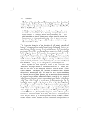 The heart of the Aristotelian and Plotinian doctrines of the simplicity of
nou:V is related to the kind of status of the intelligible object(s) and the formal
structure of divine nou:V. Aristotle formulates the problem very well in Met. L 9,
1074b17–20; 1075a3–5; and a10–11:
And if it [sc. divine nou:V], thinks, but this depends on something else, then (since
that which is its substance is not the act of thinking, but a potency) it cannot be
the best substance; for it is through thinking that its value belongs to it. . . . Since,
then, thought and the object of thought are not different in the case of things that
have not matter, the divine thought and its object will be the same, i.e., the think-
ing will be the object of its thought. . . . [S]o throughout eternity is the thought
which has itself for its object.
This Aristotelian declaration of the simplicity of nou:V clearly plagued and
haunted Plotinus throughout much of his writings in the Enneads. However, be-
cause Plotinus wished to overcome the strict divide between the Aristotelian first
principle and the world by introducing efficient causality into the first principle,
he felt obliged to demote the Aristotelian first principle to a secondary or de-
rivative being. The Aristotelian divine nou:V, according to Plotinus, is no longer
in possession of itself as its proper object, for the intelligibles are precisely that
which determines the divine nou:V and gives it actuality. The Plotinian monistic
system, moreover, preserves the causal continuity of the One to the first effluence
from the One (i.e., nou:V), and the subsequent and posterior hypostases.
I have argued in this book, especially in chapter 5, that Aristotle was fully
aware of this philosophical move to subordinate divine nou:V to a simpler prin-
ciple, but succeeded in overcoming the difficulties inherent in such a philo-
sophical position. I have argued that Plotinus is correct to perceive a plurality
of intelligibles within divine nou:V, for, as we have seen, Aristotle transforms
the Platonic doctrine of Ideal Numbers into an astronomical presentation of
the unmoved movers, which, as Jackson brilliantly argues, is the very content of
nou:V. Moreover, Plotinus is correct to recognize a formal duality within divine
nou:V. Thus, within Aristotle we have in germ the Plotinian doctrine that the
intelligibles are not outside nou:V. Moreover, divine nou:V is knowledgeable of
the world and of itself, but this knowledge does not render it potential, as I
have argued, for it is first determined by its very own content, the intelligibles,
which are/is in essence itself. This self-knowledge, which is pure actuality, allows
divine nou:V to know the lower and derivative levels of being without losing its
actuality. Otherness and plurality within nou:V, then, are not sufficient grounds
to introduce potentiality within divine nou:V, which would simply imply that
divine nou:V was derived by an ultimate principle—namely, the One—as Ploti-
nus has argued. I asserted, therefore, that the status of the intelligible object in
238      Conclusion
 