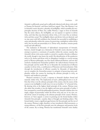 Aristotle is sufficiently actual and is sufficiently identical with divine nou:V itself,
as Thomas De Koninck1 and Horst Seidl have argued. Thus, like Plotinus, I see
in Aristotle’s noetic doctrine a plurality of intelligibles, which resembles the two-
principles doctrine of Plato, but, unlike Plotinus, I argue in favor of Aristotle
that the noetic objects, the intelligibles, are not separate or superior to divine
nou:V, such that they may determine divine nou:V, as if it were first an inchoate
nou:V and then actual. The intelligible objects and divine nou:V are identical, and
we may assert with full confidence that Aristotle has succeeded in establishing a
unity-and-plurality within the cosmos, by preserving a multiplicity within divine
nou:V, but not with any potentiality in it. Divine nou:V, therefore, remains purely
actual and self-sufficient.
The mediation of Alexander of Aphrodisias’s interpretation of Aristotle,
however, clearly brought out a limitation of Aristotle’s noetic doctrine and his
attempt to preserve a continuity of causality within the cosmos: namely, that
Aristotle’s divine nou:V seems unable to extend its causality directly to influence
the world, though it may know the world. His identification of the productive
nou:V in De Anima and divine nou:V in Metaphysics Lambda is a crucial turning
point in Western philosophy, one that clearly influenced Plotinus, and one that
resolved a fundamental Aristotelian problem: the radical distance between the
first principle and the world. We see in Alexander the introduction of efficient
causality in divine nou:V, a combination of Platonism and Aristotelianism. Only
through the introduction of efficient causality by Alexander of Aphrodisias
can we complete the Aristotelian project in antiquity of preserving unity-and-
plurality within the cosmos by asserting the ultimate principle as nou:V, an
intuitive and intellective principle.
Plotinus’s monism is, in part, a response to Aristotle’s dualism, formal and
material, within nou:V. The implications of such a philosophical move is to af-
firm that nou:V is not the ultimate principle of the cosmos, that the source of the
cosmos is not intelligible in itself, since it is not an Intellect; “it” is beyond nou:V.
By denying nou:V as the highest (dual) principle of the cosmos, Plotinus must
also admit that actuality is not the highest and most prior principle of reality. I
have attempted to curtail this philosophical position. Aristotle’s dualism does not
imply a degree of potentiality within the divine nou:V and can, in my view, sat-
isfy all the criteria of standing as the ultimate principle of the cosmos. Plotinus,
however, as I have argued, is correct in pointing out the formal duality within
Aristotle’s first principle—namely, object of thought and thinking subject. This
formal duality creates a significant gap between the first principle and the rest of
the cosmos. Plotinus is right, therefore, to have introduced a fluid movement—a
strong influence—of the first principle onto the subsequent and posterior levels
of the cosmos. By so doing, Plotinus has transformed Aristotle’s strict duality
Conclusion      239
 
