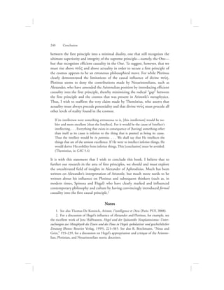 between the first principle into a minimal duality, one that still recognizes the
ultimate superiority and integrity of the supreme principle—namely, the One—
but that recognizes efficient causality in the One. To suggest, however, that we
must rise above nou:V and above actuality in order to secure a first principle of
the cosmos appears to be an erroneous philosophical move. For while Plotinus
clearly demonstrated the limitations of the causal influence of divine nou:V,
Plotinus seems to deny the contributions made by Neoaristotelians, such as
Alexander, who have amended the Aristotelian position by introducing efficient
causality into the first principle, thereby minimizing the radical “gap” between
the first principle and the cosmos that was present in Aristotle’s metaphysics.
Thus, I wish to reaffirm the very claim made by Themistius, who asserts that
actuality must always precede potentiality and that divine nou:V must precede all
other levels of reality found in the cosmos:
If its intellectum were something extraneous to it, [this intellectum] would be no-
bler and more excellent [than the Intellect]. For it would be the cause of Intellect’s
intellecting. . . . Everything that exists in consequence of [having] something other
than itself as its cause is inferior to the thing that is posited as being its cause.
Thus the intellect would be in potentia. . . . We shall say that He intellects the
things that are of the utmost excellence. If He were to intellect inferior things, He
would derive His nobility from inferior things. This [conclusion] must be avoided.
(Themistius, in CAG 5.4)
It is with this statement that I wish to conclude this book. I believe that to
further our research in the area of first principles, we should and must explore
the uncultivated field of insights in Alexander of Aphrodisias. Much has been
written on Alexander’s interpretation of Aristotle, but much more needs to be
written about his influence on Plotinus and subsequent thinkers (such as, in
modern times, Spinoza and Hegel) who have clearly marked and influenced
contemporary philosophy and culture by having convincingly introduced formal
causality into the first causal principle.2
Notes
  1.  See also Thomas De Koninck, Aristote, l’intelligence et Dieu (Paris: PUF, 2008).
  2.  For a discussion of Hegel’s influence of Alexander and Plotinus, for example, see
the excellent work of Jens Halfwassen, Hegel und der Spätantike Neuplatonismus: Unter-
suchungen zur Metaphysik des Einen und des Nous in Hegels spekulativer und geschichtlicher
Deutung (Bonn: Bouvier Verlag, 1999), 221–385. See also R. Berchmann, “Nous and
Geist,” 193–239, for a discussion on Hegel’s appropriation and critique of the Aristote-
lian, Plotinian, and Neoaristotelian noetic doctrines.
240      Conclusion
 
