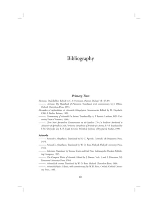241
Bibliography
Primary Texts
Alcinous. Didaskalikos. Edited by C. F. Hermann. Platonis Dialogi: VI.147–89.
———. Alcinous: The Handbook of Platonism. Translated, with commentary, by J. Dillon.
Oxford: Clarendon Press, 1993.
Alexander of Aphrodisias. In Aristotelis Metaphysica Commentaria. Edited by M. Hayduck.
CAG, I. Berlin: Reimer, 1891.
———. Commentary of Aristotle’s De Anima. Translated by A. P. Fotinis. Lanham, MD: Uni-
versity Press of America, 1980.
———. Two Greek Aristotelian Commentators on the Intellect: The De Intellectu Attributed to
Alexander of Aphrodisias and Themistius’ Paraphrase of Aristotle De Anima 3.4–8. Translated by
F. M. Schroeder and R. B. Todd. Toronto: Pontifical Institute of Mediaeval Studies, 1990.
Aristotle
———. Aristotle’s Metaphysics. Translated by H. G. Apostle. Grinnell, IA: Peripatetic Press,
1979.
———. Aristotle’s Metaphysics. Translated by W. D. Ross. Oxford: Oxford University Press,
1924.
———. Selections. Translated by Terence Irwin and Gail Fine. Indianapolis: Hackett Publish-
ing Company, 1995.
———. The Complete Works of Aristotle. Edited by J. Barnes. Vols. 1 and 2. Princeton, NJ:
Princeton University Press, 1984.
———. Aristotle’s de Anima. Translated by W. D. Ross. Oxford: Clarendon Press, 1964.
———. Aristotle’s Physics. Edited, with commentary, by W. D. Ross. Oxford: Oxford Univer-
sity Press, 1936.
 