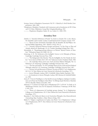 Bibliography      243
Syrianus. Syriani in Metaphysica Commentaria. Vol. VI. 1. Edited by G. Kroll. Berolini: Geor-
gii Reimeri, 1882–1909.
Theophrastus. Metaphysics. Translated, with Commentary and an Introduction, by W. D. Ross
and F. H. Fobes. Hildesheim: Goerg Olms Verlagsbuchhandlung, 1967.
———. Theophrastus Metaphysics. Raalte, M. van. Leiden: E. J. Brill, 1993.
Secondary Texts
Ackrill, J. L. “Aristotle’s Definitions of Psuchê.” In Articles on Aristotle, Vol. 4, eds J. Barnes,
M. Schoefield, and R. Sorabji. London: Gerald Duckworth  Company Limited, 1979.
———. “Review of Zwei Aristotelische Früschriften Über die Ideenlehre. By Paul Wilpert. Ver-
lag Josef Habbel, Regensburg, 1949.” Mind 61 (1952): 102–13.
———. “Aristotle’s Distinction Between Energeia and Kinesis.” In New Essays on Plato and
Aristotle, edited by R. Bambrough, 121–41. London: Routledge  Kegan Paul, 1965.
Alexandrakis, A. “Neopythagoreanizing Influences on Plotinus’ Mystical Notion of Num-
bers.” Philosophical Inquiry 20 (1988): 101–10.
Armstrong, A. H. The Architecture of the Intelligible Universe in the Philosophy of Plotinus.
Cambridge: Cambridge University Press, 1940.
———. “The Background of the Doctrine ‘That the Intelligibles Are Not Outside the Intel-
lect.’” In Les Sources de Plotin, Vol. V, 391–413. Vadoeuvres-Genève: Fondation Hardt, 1960.
———. The Cambridge History of the Later Greek and Early Medieval Philosophy. Vol. 12.
Edited by A. H. Armstrong. Cambridge: Cambridge University Press, 1967.
———. “The One and Intellect.” In The Cambridge History of Later Greek and Early Medieval
Philosophy, edited by A. H. Armstrong. Cambridge: Cambridge University Press, 1967.
———. “Eternity, Life and Movement in Plotinus’ Accounts of NOUS.” In Le Néoplatonisme,
M. P., 61–76. Paris: Édition du Centre National de la Recherche Scientifique, 1971.
———. Ancient Philosophy. Lanham, MD: A Littlefield, Adams Quality Paperback, 1981.
———. An Introduction to Ancient Philosophy. Lanham, MD: Rowman  Littlefield Publish-
ers, 1989.
Arnou, R. “L’Acte de l’Intelligence en Tant Qu’elle n’est pas Intelligence: Quelques Considéra-
tions sur la Nature de l’Intelligence Selon Plotin.” In Mélanges Joseph Maréchal, J. Maréchal,
249–62. Bruxelles: Édition universelle, 1950.
Aubenque, P. “La Pensée du Simple dans la Métaphysique (Z 17 et Q 10).” In Etudes sur la
Métaphysique d’Aristote: Actes Du VIe Symposium Aristotelicum, P. Aubenque, 69–88. Paris:
J. Vrin, 1979.
———. “Plotin et le dépassement de l’ontologie grecque classique.” In Le Néoplatonisme.
Colloque sur le Néoplatonisme, 101–9. Paris: Editions du Centre National de la Recherche
Scientifique, 1971.
Baeumker, C. Das Problem der Materie in der Griechischen Philosophie. Eine Historischkritische
Untersuchung. Repr. Frankfurt a. Main: Minerva Verlag, 1963.
Baladi, N. “Origine et signification de l’audace chez Plotin.” In Le Néoplatonisme. Colloque
sur le Néoplatonisme, 88–97. Paris: Editions du Centre National de la Recherche Scien-
tifique, 1971.
 