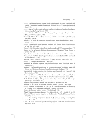 ———. “Neoplatonic elements in the de Anima commentaries.” In Aristotle Transformed: The
Ancient Commentators and their Influence, ed. R. Sorabji, 305–24. London: Duckworth 
Co., 1990.
———. Soul and Intellect: Studies in Plotinus and Later Neoplatonism. Aldershot, New Hamp-
shire: Ashgate Publishing Limited, 1993.
———. Aristotle and Neoplatonism in Late Antiquity: Interpretations of the De Anima. Ithica,
NY: Cornell University Press, 1996.
Blyth, D. J. “Wholes, Parts, and Sequences in Aristotle.” International Philosophical Quarterly
34 (1994): 453–63.
Bodéüs, R. “En Marge de la Théologie Aristotélicienne.” Revue Philosophique de Louvain 73
(1975): 22–23.
———. Theology of the Living Immortals. Translated by J. Garrett. Albany: State University
of New York Press, 2000.
Bonitz, H. Index Aristotelicus. 2nd ed. Berlin: Akademische Druck- U. Verlagsanstalt Graz, 1955.
Bousset, M. “Sur la Théologie d’Aristote: Monothéisme ou Polythéisme?” Revue Thomiste 44
(1938): 798–805.
Brague, R. Aristote et la Question du Monde. Paris: Presses Universitaires de France, 1988.
Brann, E. T. H. The World of the Imagination: Sum and Substance. Lanham, MD: Rowman 
Littlefield Publishers, 1991.
Bréhier, É. “Notice.” In Plotin Ennéades, trans. É. Bréhier. Paris: Les Belles Lettres, 1936.
———. La Philosophie de Plotin. Paris: J. Vrin, 1982.
Brinkmann, K. Aristoteles’ allgemeine und spezielle Metaphysik. Berlin, New York: Walter de
Gruyter, 1979.
Brisson, L. “Une Nouvelle Interprétation Du Parménides de Platon.” In Platon et L’Objet de la
Science, ed. P. M. Morel. Bordeaux: Presses Universitaires de Bordeaux, 1996.
Brumbaugh, R. S. Plato on the One: The Hypotheses in the Parmenides. New Haven, CT: Yale
University Press, 1961.
Brunschwig, J. “Aristote et l’Effet Perrichon.” In La Passion de la Raison: Hommage à F. Alquié,
eds. J. L. Marion and J. Depran, 361–77. Paris: Presses Universitaires de France, 1983.
Bundy, M. W. The Theory of Imagination in Classical and Medieval Thought. Champaign:
University of Illinois Press, 1927.
Burnet, J. Greek Philosophy: Thales to Plato. New York: St. Martin’s Press, 1968.
Bussanich, J. The One and Its Relation to Intellect in Plotinus. Leiden: E. J. Brill, 1988.
———. “Plotinus’ Metaphysics of the One.” In The Cambridge Companion to Plotinus, ed.
L. P. Gerson, 38–65. Cambridge: Cambridge University Press, 1996.
Busset, J. de Bourbon. La Force des Jours. Paris: Gallimard, 1981.
Čáda, F. “Platonuv nástupce v Akademii.” Listy filologické XLIV (1917): 1–15, 81–95, 161–75.
Calvert, B. “Aristotle and the Megarians on the Potentiality-Actuality Distinction.” Apeiron
10 (1976): 34–41.
———. The Cambridge Companion to Aristotle. Ed. J. Barnes. Cambridge: Cambridge Uni-
versity Press, 1995.
Catan, J. R. “The Aristotelian Aporia Concerning Separate Mind.” The Modern Schoolman
46 (1968): 40–50.
Bibliography      245
 