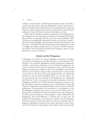 (intellect) in both Aristotle’s and Plotinus’s philosophical systems. We shall, as
a result, read and interpret Aristotle’s philosophical concepts and doctrines in
light of the backdrop of the debate about the two-principles doctrine within the
Academy in order to equip ourselves with the conceptual tools to study Plotinus’s
reading and critique of Aristotle’s doctrine of the simplicity of nou:V.
In this chapter, I will discuss Aristotle’s interpretation of the Pythagorean Ta-
ble of Opposites, for this interpretation provides the lens through which Aristotle
discusses Plato’s two-principles doctrine of the One and the Indefinite Dyad.
This doctrine was significantly reformed by Aristotle, as we shall see in chapter 3.
Given that Aristotle highlights salient doctrines that both the Pythagoreans and
Plato share, I will explore Aristotle’s interpretation of the Pythagoreans in order
to configure the medium through which we can perceive Aristotle’s interpreta-
tion of Plato. This will also help in Aristotle’s own metaphysics, which is in part
generated as a reaction to Platonism.
Aristotle and the Pythagoreans
In Metaphysics A 6, 987b14–35, Aristotle highlights the similarities and differ-
ences between the Pythagoreans and Plato with respect to their doctrines of first
principles. The preeminent philosophical problem plaguing the Pythagoreans
and Plato—and Aristotle and Plotinus—is the derivation of multiplicity in the
cosmos. Very little is known about the Pythagorean society, apart from the few
fragments remaining from Philolaus. Most of our knowledge is derived from
Aristotle’s account and his critique of their central doctrines. I wish primarily
to concentrate on the theme of the dual principle doctrine, the Limited and
Unlimited, or the One and the Indefinite Dyad, as it was later called. I am
not concerned with the exact teachings of the Pythagoreans, nor, incidentally,
with Plato, but I wish to concentrate on Aristotle’s presentation of both the
Pythagoreans and Plato. For it will be Aristotle’s interpretation (accurate or not)
that will influence subsequent peripatetics, such as Theophrastus and especially
Alexander of Aphrodisias, and ultimately Plotinus (who can also be called, with
qualification, a Neoaristotelian) in his formulation—or reformulation—of the
key philosophical problems of the nature or status of nou:V.1 What needs to be
discussed first or established is the first-principles doctrine of the Pythagoreans,
for Plato’s general metaphysics of first principles is widely influenced by the
Pythagoreans, with several differences, as Aristotle notes. To begin with, the
analysis of the Pythagoreans is and, with some exception, must be mediated by
Aristotle’s presentation of this society. Plato is in many ways indebted to the Py-
thagoreans, regarding the harmony of the cosmos, mathematics, musical ratios,
and so forth. However, for the purposes of this chapter, I will concentrate solely
12      Chapter 1
 