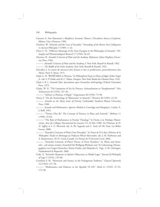 Cattanei, E. Enti Matematici e Metafisica: Aristotele, Platone e l’Accademis Antica a Confronto.
Milano: Vita e Pensiero, 1996.
Charlton, W. “Aristotle and the Uses of Actuality.” Proceedings of the Boston Area Colloquium
in Ancient Philosophy 5 (1989): 1–22.
Chen, C. H. “Different Meanings of the Term Energeia in the Philosophy of Aristotle.” Phi-
losophy and Phenomenological Research 17 (1956): 56–65.
Cherniss, H. Aristotle’s Criticism of Plato and the Academy. Baltimore: Johns Hopkins Univer-
sity Press, 1944.
———. Aristotle’s Criticism of Plato and the Academy, I. New York: Russell  Russell, 1962.
———. The Riddle of the Early Academy. New York: Russell  Russell, 1962.
Chevalier, J. La notion du nécessaire chez Aristote et chez ses prédécesseurs, particulièrement chez
Platon. Paris: F. Alcan, 1915.
Clark, G. H. “FANTASIA in Plotinus.” In Philosophical Essays in Honor of Edgar Arthur Singer
Jr., eds. F. P. Clarke and M. C. Nahm. Freeport, New York: Books for Libraries Press, 1942.
Clark, S. R. L. Aristotle’s Man: Speculations upon Aristotelian Anthropology. Oxford: Clarendon
Press, 1975.
Clarke, W. N. “The Limitation of Act by Potency: Aristotelianism or Neoplatonism?” New
Scholasticism 26 (1952): 167–94.
———. “Infinity in Plotinus: A Reply.” Gregorianum 40 (1959): 75–98.
Cleary, J. “On the Terminology of ‘Abstraction’ in Aristotle.” Phronesis 30 (1985): 13–45.
———. Aristotle on the Many Senses of Priority. Carbondale: Southern Illinois University
Press, 1988.
———. Aristotle and Mathematics: Aporetic Method in Cosmology and Metaphysics. Leiden: E.
J. Brill, 1995.
———. “‘Powers That Be’: The Concept of Potency in Plato and Aristotle.” Méthexis 11
(1998): 19–64.
———. “The Role of Mathematics in Proclus’ Theology.” In Proclus et la Théologie Platoni-
cienne: Actes du Colloque International de Louvain (13–16 Mai 1998). En l’Honneur de H.
D. Saffrey et L. G. Westerink, eds. A. Ph. Segonds and C. Steel, 65–90. Paris: Les Belles
Lettres, 2000.
———. “Aristotle’s Criticism of Plato’s First Principles.” In Pensée de l’Un dans l’Histoire de la
Philosophie: Études en Hommage au Professeur Werner Beierwaltes, eds. J. M. Narbonne and
A. Reckermann, 70–97. Laval, Canada: Les Presses de l’Université Laval, 2004.
———. “Aristotle’s Criticism of Plato’s Theory of Form Numbers.” In Platon und Aristo-
teles—sub ratione veritatis. Festschrift für Wolfgang Wieland, zum 70. Geburststag. Heraus-
gegeben von Gregor Damschen, Rainer Enskat und Alejandro G. Vigo, 3–30, Göttingen:
Vandenhoeck  Ruprecht, 2004.
Code, A. “Aristotle’s Response to Quine’s Objections to Modal Logic.” Journal of Philosophy
of Logic 5 (1976): 159–86.
Cornford, F. M. “Mysticism and Science in the Pythagorean Tradition.” Classical Quarterly
16 (1922): 137–50.
———. “Mathematics and Dialectic in the Republic VI–VII.” Mind 41 (1932): 37–52,
173–90.
246      Bibliography
 