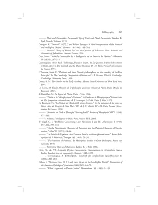 ———. Plato and Parmenides: Parmenides’ Way of Truth and Plato’s Parmenides. London: K.
Paul, Trench, Trübner, 1939.
Corrigan, K. “Enneads’ 5,4[7], 2 and Related Passages: A New Interpretation of the Status of
the Intelligible Object.” Hermes 114 (1986): 195–203.
———. Plotinus’ Theory of Matter-Evil and the Question of Substance: Plato, Aristotle, and
Alexander of Aphrodisias. Leuven: Peeters, 1996.
Cruz, Santa. “Sobre la Generación de la Inteligencia en las Eneadas de Plotino.” Helmantica
30 (1979): 287–315.
Cunningham, Henri-Paul. “Téléologie, Nature et Esprit.” In La Question de Dieu Selon Aristote
et Hegel, dirs Th. De Koninck and G. Planty-Bonjour, 25–35. Paris: Presses Universitaires
de France, 1991.
D’Ancona Costa, C. “Plotinus and later Platonic philosophers on the causality of the First
Principle.” In The Cambridge Companion to Plotinus, ed. L. P. Gerson, 356–85. Cambridge:
Cambridge University Press, 1996.
Dancy, R. M. Two Studies in the Early Academy. Albany: State University of New York Press,
1991.
De Corte, M. Études d’histoire de la philosophie ancienne: Aristote et Plotin. Paris: Desclée de
Brouwer, c1935.
de Gandillac, M. La Sagesse de Plotin. Paris: J. Vrin, 1966.
———. “Plotin et la ‘Métaphysique’ d’Aristote.” In Etudes sur la Métaphysique d’Aristote: Actes
du VIe Symposium Aristotelicum, ed. P. Aubenque, 247–64. Paris: J. Vrin, 1979.
De Koninck, Th. “La Noêsis et L’Indivisible selon Aristote.” In La naissance de la raison en
Grèce: Actes du Congrès de Nice Mai 1987, ed. J. F. Mattéi, 215–28. Paris: Presses Univer-
sitaires de France, 1990.
———. “Aristotle on God as Thought Thinking Itself.” Review of Metaphysics XLVII (1994):
471–515.
———. Aristote, l’intelligence et Dieu. Paris, France: PUF, 2008.
de Vogel, C. J. “Problems Concerning Later Platonism I and II.” Mnemosyne 4 (1949):
197–216, 299–318.
———. “On the Neoplatonic Character of Platonism and the Platonic Character of Neopla-
tonism.” Mind 62 (1953): 43–64.
———. “La théorie de l’apeiron chez Platon et dans la tradition platonicienne.” Revue Philo-
sophique de la France et l’Étranger 149 (1959): 21–39.
———. “The Monism of Plotinus.” In Philosophia: Studies in Greek Philosophy. Assen: Van
Gorcum, 1970.
———. Rethinking Plato and Platonism. Leiden: E. J. Brill, 1986.
Diels, H., ed., YR. Aristotelis Physica Commentaria. Commentaria in Aristotelem Graeca.
Berlin: Berolini, typ. et Impensis G. Reimeri, 1882–1895.
———. “Etymologica: 3. =Entelevceia,” Zeitschrift für vergleichende Sprachforschung 47
(1916): 200–203.
Dillon, J. “Plotinus, Enn. III 9 1 and Later Views on the Intelligible World.” Transactions of
the American Philological Association 100 (1969): 63–70.
———. “What Happened to Plato’s Garden.” Hermathena 133 (1983): 51–59.
Bibliography      247
 