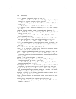 ———. “Speusippus in Iamblichus.” Phronesis 24 (1984): 326.
———. “Plotinus on the Transcendental Imagination.” In Religious Imagination, ed. J. P.
Mackey, 55–64. Edinburgh: Edinburgh University Press, 1986.
———. “Xenocrates’ Metaphysics: Fr. 15 (Heinze) Re-Examined.” Ancient Philosophy 5
(1986): 47–52.
———. The Middle Platonists. 2nd ed. London: Cornell University Press, 1996.
———. The Heirs of Plato: A Study of the Old Academy (347–274 BC). Oxford: Clarendon
Press, 2003.
Dixsaut, M. Le Naturel Philosophie, Essai sur les Dialogues de Platon. Paris: J. Vrin, 1985.
Dodds, E. R. “The Parmenides of Plato and the Origin of the Neo-Platonic One.” Classical
Quarterly 22 (1928): 129–42.
———. “Numenius and Ammonius.” In Les Sources de Plotin, 3–22. Tome V. Vadoeuvres-
Genève: Fondation Hardt, 1960.
Donini, P. “L’anima e gli elementi nel ‘De Anima’ di Alessandro di Afrodisia.” Atti della Academia
delle Scienze del Torino, classe di scienze morali, storiche e filologiche 105 (1970): 61–107.
———. Tre Studi sull’Aristotelismo nel II Secolo d. C. Torino: G. B. Paravia, 1973.
———. “La Connaissance de Dieu et la hiérarchie divine chez Albinos.” In Knowledge of God
in the Graeco-Roman World, eds. R. van den Broek, T. Baarda, and J. Mansfeld. Leiden:
Brill, 1988.
Dörrie, H. “Article ‘Albinos,’” in RE Suppl. 12 (1970): 14–22.
Dudley, J. A. “The Love of God in Aristotle’s Ethics.” Neue Zeitschrift Systematische Theologie
und Religionsphilosophie 25, no. 2 (1983): 126–37.
Düring, I. Aristoteles: Darstellung und Interpretation seines Denkens. Heidelberg: C. Winter, 1966.
Düring, I., and Owen, G. E. L. eds. Aristotle and Plato in the Mid-Fourth Century. Symposium
Aristotelicum 1. Studia Graeca et Latina Gothoburgensia XI. Göteborg: Elanders Boktryckeri
Aktiebolag, 1960.
Edelstein, L. Plato’s Seventh Letter. Leiden: E. J. Brill, 1966.
Elders, L. Aristotle’s Theory of the One: A Commentary on Book X of the Metaphysics. Assen,
Netherlands: Koninklijke Van Gorcum  Comp., 1960.
———. Aristotle’s Theology: A Commentary on Book L of the Metaphysics. Assen, The Nether-
lands: Van Gorcum  Comp. N.V., 1972.
Esliek, L. J. “The Material Substrate in Plato.” In The Concept of Matter in Greek and Medieval
Philosophy, ed. E. McMullin. Notre Dame, IN: University of Notre Dame Press, 1963.
Evangeliou, C. “The Ontological Basis of Plotinus’s Criticism of Aristotle’s Theory of Catego-
ries.” In The Structure of Being: A Neoplatonic Approach, ed. R. B. Harris, 73–82. Albany,
NY: International Society for Neoplatonic Studies, 1982.
Everson, S. “Psychology.” In The Cambridge Companion to Aristotle, ed. J. Barnes, 168–94.
Cambridge: Cambridge University Press, 1995.
Falcon, A. “Aristotle, Speusippus, and the Method of Division.” Classical Quarterly 50 (2000):
402–14.
Festugière, A. J. La Révélation d’Hermès Trismégiste. Paris: Lecoffre, 1944–1954.
———. “Les ‘Mémoires Pythagoriques,’ Cités par Alexandre Polyhistor.” Revue des Etudes
Grecques 58 (1945): 1–59.
248      Bibliography
 