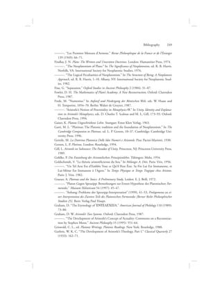 ———. “Les Premiers Moteurs d’Aristote.” Revue Philosophique de la France et de l’Étranger
139 (1949): 66–71.
Findlay, J. N. Plato: The Written and Unwritten Doctrines. London: Humanities Press, 1974.
———. “The Neoplatonism of Plato.” In The Significance of Neoplatonism, ed. R. B. Harris.
Norfolk, VA: International Society for Neoplatonic Studies, 1976.
———. “The Logical Peculiarities of Neoplatonism.” In The Structure of Being: A Neoplatonic
Approach, ed. R. B. Harris, 1–10. Albany, NY: International Society for Neoplatonic Stud-
ies, 1982.
Fine, G. “Separation.” Oxford Studies in Ancient Philosophy 2 (1984): 31–87.
Fowler, D. H. The Mathematics of Plato’s Academy: A New Reconstruction. Oxford: Clarendon
Press, 1987.
Frede, M. “Numenius.” In Aufstief und Niedergang der Römischen Welt, eds. W. Haase and
H. Temporini, 1054–70. Berlin: Walter de Gruyter, 1987.
———. “Aristotle’s Notion of Potentiality in Metaphysics Q.” In Unity, Identity and Explana-
tion in Aristotle’s Metaphysics, eds. D. Charles T. Scaltsas and M. L. Gill, 173–93. Oxford:
Clarendon Press, 1994.
Gaiser, K. Platons Ungeschriebene Lehre. Stuttgart: Ernst Klett Verlag, 1963.
Gatti, M. L. “Plotinus: The Platonic tradition and the foundation of Neoplatonism.” In The
Cambridge Companion to Plotinus, ed. L. P. Gerson, 10–37. Cambridge: Cambridge Uni-
versity Press, 1996.
Gentile, M. La Dottrina Platonica Delle Idee Numeri e Aristotele. Pisa: Pacini-Mariotti, 1930.
Gerson, L. P. Plotinus. London: Routledge, 1994.
Gill, L. Aristotle on Substance: The Paradox of Unity. Princeton, NJ: Princeton University Press,
1989.
Gohlke, P. Die Entstehung der Aristotelischen Prinzipienlehre. Tübingen: Mohr, 1954.
Goldschmidt, V. “La théorie aristotélicienne du lieu.” In Mélanges A. Diès. Paris: Vrin, 1956.
———. “Un Tel Acte Est d’Emblée Tout ce Qu’il Peut Être. Sa Fin Lui Est Immanente, et
Lui-Même Est Immanent á l’Agent.” In Temps Physique et Temps Tragique chez Aristote.
Paris: J. Vrin, 1982.
Graeser, A. Plotinus and the Stoics: A Preliminary Study. Leiden: E. J. Brill, 1972.
———. “Platon Gegen Speusipp: Bemerkungen zur Ersten Hypothese des Platonischen Par-
menides.” Museum Helveticum 54 (1997): 45–47.
———. “Anhang: Probleme der Speusipp-Interpretation” (1999), 41–53, Prolegomena zu ei-
ner Interpretation des Zweiten Teils des Platonischen Parmenides [Berner Reihe Philosophischer
Studien 25]. Bern: Verlag Paul Haupt.
Graham, D. “The Etymology of =ENTELECEIA.” American Journal of Philology 110 (1989):
73–80.
Graham, D. W. Aristotle’s Two Systems. Oxford: Clarendon Press, 1987.
———. “The Development of Aristotle’s Concept of Actuality: Comments on a Reconstruc-
tion by Stephen Menn.” Ancient Philosophy 15 (1995): 551–64.
Griswold, C. L., ed. Platonic Writings, Platonic Readings. New York: Routledge, 1988.
Guthrie, W. K. C. “The Development of Aristotle’s Theology, Part I.” Classical Quarterly 27
(1933): 162–71.
Bibliography      249
 