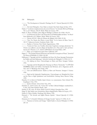———. “The Development of Aristotle’s Theology, Part II.” Classical Quarterly 28 (1934):
90–98.
———. The Greek Philosophers: From Thales to Aristotle. New York: Harper  Row, 1975.
Hadot, I. “La division néoplatonicienne des écrits d’Aristote.” In Aristoteles Werk und Wirkung,
Vol. 2, ed. P. Moraux, 249–85. Berlin: Walter de Gruyter, 1987.
Hadot, P. “Revue of Harder.” Revue Belge de Philologie et d’Histoire 36 (1958): 158–59.
———. “La Distinction de l’Être et de l’Etant dans le de Hebdomadibus de Boèce.” In Miscel-
lanea Mediavalia, ed. P. Wilpert. Berlin: Walter de Gruyter, 1963.
———. “Review of H-S2.” Revue de l’Histoire des Religions 164 (1963): 92–96.
———. “Etre, Vie, Pensée chez Plotin et avant Plotin.” In Les Sources de Plotin, Tome V,
105–57. Vadoeuvres-Genève: Fondation Hardt, 1960.
———. Porphyre et Victorinus. Paris: Études Augustiniennes, 1968.
———. “L’union de l’âme avec l’intellect divin dans l’expérience mystique plotinenne.” In
Proclus et son influence: actes du colloque de Neuchâtel, ed. G. Boss and G. Seel, and Intro-
duction by F. Brunner, 3–27. Zürich: GMB Éditions du Grand Midi, c1987.
———. Plotin, ou la simplicité du regard. Paris: Gallimard, 1997.
Hagen, C. “The Energeia-Kinesis Distinction and Aristotle’s Conception of Praxis.” Journal of
the History of Philosophy 22 (1984): 263–80.
Halfwassen, J. “Speusipp und die Unendlichkeit des Einen: Ein Neues Speusipp-Testimonium
bei Proklos und Seine Bedeutung.” Archiv für Geschichte der Philosophie 74 (1992): 43–73.
———. Der Aufstieg um Einen: Untersuchungen zu Platon und Plotin. Stuttgart: Teubner,
1992.
———. “Speusipp und die Metaphysische Deutung von Platons ‘Parminedes.’” In EN KAI
PLHQOS: Einheit und Vielheit. Festschrift für Karl Bormann, eds L. Hagemann and R.
Glei, 339–73. Würzburg: Oros Verlag, 1993.
———. Geist und Selbstbewusstsein: Studien zu Plotin und Numenios. Stuttgart: F. Steiner,
1994.
———. Hegel und der Spätantike Neuplatonismus: Untersuchungen zur Metaphysik des Einen
und des Nous in Hegels Spekulativer und Geschichtlicher Deutung. Bonn: Bouvier Verlag,
1999.
Hamelin, O. La théorie de l’Intellect d’après Aristote et ses commentateurs. Paris: Librairie Phi-
losophique J. Vrin, 1953.
———. Système d’Aristote. 3rd ed. Paris: Vrin, 1976.
Hamilton, E., and H. Cairns, eds. “Letters VII.” In Plato: Collected Dialogues, translated by L.
A. Post. New York: Pantheon Books, 1963.
Hamlyn, D. W., trans. De Anima, Books II and III. Oxford: Clarendon Press, 1993.
Happ, H. Hyle Studien zum Aristotelischen Materie-Begriff. Berlin: Walter de Gruyter, 1971.
Harder, R. Plotins Schriften. Hamburg: Felix Meiner, 1956.
Harward, J. “The Seventh and Eighth Platonic Epistles.” Classical Quarterly 22 (1928):
143–54.
Heinaman, R. “Is Aristotle’s Definition of Change Circular?” Apeiron 27 (1994): 25–37.
———. “Kosman on Activity and Change.” Oxford Studies in Ancient Philosophy 12 (1994):
207–18.
250      Bibliography
 
