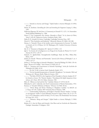 ———. “Aristotle on Activity and Change.” Oxford Studies in Ancient Philosophy 13 (1995):
187–216.
Heinze, R. Xenokrates. Darstellung der Lehre und Sammlung der Fragmente. Leipzig: G. Olms,
1965.
Hellerman-Elgersma, W. Soul-Sisters: A Commentary on Enneads IV. 3. (27), 1–8. Amsterdam:
North Holland Publishing Co., 1988.
Henry, P. “Une Comparaison chez Aristote, Alexander et Plotin.” In Les Sources de Plotin,
Tome V, 429–49. Vadoeuvres-Genève: Fondation Hardt, 1960.
Hicks, R. D. Aristotle’s De Anima. Cambridge: Cambridge University Press, 1907.
Hirzel, R. “Über Entelechie und Endelechie.” Rheinisches Museum 39 (1884): 169–208.
Hyman, A. “Aristotle’s Theory of the Intellect and its Interpretation by Averroes.” In Studies
in Aristotle, ed. D. J. O’Meara, 161–90. Washington, DC: Catholic University of America
Press, 1981.
Ide, H. A. “Dunamis in Metaphysics IX.” Apeiron 25 (1992): 1–25.
Igál, J. “La Genesis de la Inteligencia en un Pasage de las Eneadas de Plotino V.1.7.4–35.”
Emerita 39 (1971): 129–57.
Immisch, O. Agatharchidea. Sitzungsberichte heidelberger Akad. der Wiss., Philos.-Hist.
Klasse, 1919.
Jackson, B. Darrell. “Plotinus and Parminedes.” Journal of the History of Philosophy 5, no. 4
(1967): 315–27.
Jackson, J. “On Some Pages in Aristotle’s Metaphysics.” Journal of Philology 29 (1904): 139–44.
Jaeger. “Review of P. Gohlke.” Varia Gnomen 4 (1928): 625–37.
Kahn, C. “Sensation and Consciousness in Aristotle’s Psychology.” Archiv für Geschichte der
Philosophie 48 (1966): 43–81.
———. The Verb ‘To Be’ in Ancient Greek. Dordrecht: Reidel, 1973.
———. “On the Intended Interpretation of Aristotle’s Metaphysics.” In Aristoteles, Werk und
Wirkung, ed. J. Wiesner. Berlin: Walter de Gruyter, 1985.
———. “The Role of NOUS in the Cognition of First Principles in Posterior Analytics II.19.”
In Aristotle on Science: The “Posterior Analytics,” Proceedings of the Eighth Symposium Aristo-
telicum, ed. E. Berti, 385–414. Padua: Antenore, 1981.
Kleve, K. “Albinus on God and the One.” Symbolae Osloenses 47 (1972): 66–69.
Klibansky, R., and C. Labowsky, eds. Procli Commentarium in Platonis Parmenidem, 1953.
Kosman, A. “Aristotle’s Definition of Motion.” Phronesis 14 (1969): 40–62.
———. “Divine Being and Divine Thinking in Metaphysics Lambda.” In BACAP, ed.
J. Cleary, 165–201. Lanham, MD: University Press of America, 1988.
———. “Understanding, Explanation, and Insight in Aristotle’s Posterior Analytics.” In Exege-
sis and Argument: Studies in Greek Philosophy Presented to Gregory Vlastos, eds. E. N. E. N.
Lee, A. P. D. Mourelatos, and R. M. Rorty, 374–92. Assen, The Netherlands: Van Gorcum
 Comp. B.V., 1973.
———. “Substance, Being and Energeia.” Oxford Studies in Ancient Philosophy 2 (1984):
121–49.
Krämer, H. J. Arete bei Platon und Aristoteles. Zum Wesen und zur Geschichte der Platonischen
Ontologie. Amsterdam: P. Schippers, 1963.
Bibliography      251
 