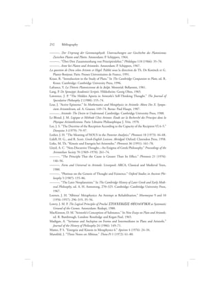 ———. Der Ursprung der Geistmetaphysik. Untersuchungen zur Geschichte des Platonismus
Zwischen Platon und Plotin. Amsterdam: P. Schippers, 1964.
———. “Über Den Zusammenhang von Prinzipienlehre.” Philologus 110 (1966): 35–70.
———. Arete bei Platon und Aristoteles. Amsterdam: P. Schippers, 1967.
La question de Dieu selon Aristote et Hegel. Publié sous la direction de Th. De Koninck et G.
Planty-Bonjour. Paris: Presses Universitaires de France, 1991.
Kraut, R. “Introduction to the Study of Plato.” In The Cambridge Companion to Plato, ed. R.
Kraut. Cambridge: Cambridge University Press, 1996.
Lafrance, Y. La Théorie Platonicienne de la Dovxa. Montréal: Bellarmin, 1981.
Lang, P. De Speusippi Academici Scriptis. Hildesheim: Georg Olms, 1965.
Lawrence, J. P. “The Hidden Aporia in Aristotle’s Self-Thinking Thought.” The Journal of
Speculative Philosophy 2 (1988): 155–74.
Lear, J. “Active Episteme.” In Mathematics and Metaphysics in Aristotle: Akten Des X. Sympo-
sium Aristotelicum, ed. A. Graeser, 149–74. Berne: Paul Haupt, 1987.
———. Aristotle: The Desire to Understand. Cambridge: Cambridge University Press, 1988.
Le Blond, J. M. Logique et Méthode Chez Aristote: Étude sur la Recherché des Principes dans la
Physique Aristotélicienne. Paris: Librairie Philosophique J. Vrin, 1970.
Lee, J. S. “The Doctrine of the Reception According to the Capacity of the Recipient VI.4–5.”
Dionysius 3 (1979): 79–97.
Lesher, J. H. “The Meaning of NOUS in the Posterior Analytics.” Phronesis 18 (1973): 44–68.
Lidell, H. G., and R. Scott. Greek-English Lexicon: Abridged. Oxford: Clarendon Press, 1958.
Liske, M. Th. “Kinesis und Energeia bei Aristoteles.” Phronesis 36 (1991): 161–78.
Lloyd, A. C. “Non-Discursive Thought—An Enigma of Greek Philosophy.” Proceedings of the
Aristotelian Society 70 (1969–1970): 261–74.
———. “The Principle That the Cause is Greater Than Its Effect.” Phronesis 21 (1976):
146–56.
———. Form and Universal in Aristotle. Liverpool: ARCA, Classical and Medieval Texts,
1980.
———. “Plotinus on the Genesis of Thought and Existence.” Oxford Studies in Ancient Phi-
losophy 5 (1987): 155–86.
———. “The Later Neoplatonists.” In The Cambridge History of Later Greek and Early Medi-
eval Philosophy, ed. A. H. Armstrong, 270–325. Cambridge: Cambridge University Press,
1967.
Loenen, J. H. “Albinus’ Metaphysics: An Attempt at Rehabilitation.” Mnemosyne 9 and 10
(1956–1957): 296–319, 35–56.
Lowry, J. M. P. The Logical Principles of Proclus’ STOICEIWSIS QEOLOGIKH as Systematic
Ground of the Cosmos. Amsterdam: Rodopi, 1980.
MacKinnon, D. M. “Aristotle’s Conception of Substance.” In New Essays on Plato and Aristotle,
ed. R. Bambrough. London: Routledge and Kegan Paul, 1965.
Madigan, A. “Syrianus and Asclepius on Forms and Intermediates in Plato and Aristotle.”
Journal of the History of Philosophy 24 (1986): 149–71.
Mamo, P. S. “Energeia and Kinesis in Metaphysics 6.” Apeiron 4 (1976): 24–34.
Mansfeld, J. “Three Notes on Albinus.” Theta-Pi 1 (1972): 61–80.
252      Bibliography
 