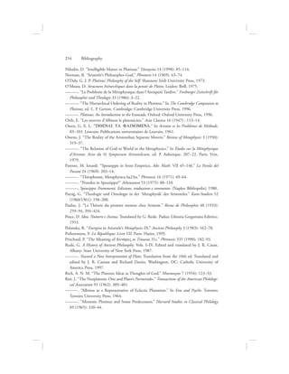 Nikulin, D. “Intelligible Matter in Plotinus.” Dionysius 14 (1998): 85–114.
Norman, R. “Aristotle’s Philosopher-God.” Phronesis 14 (1969): 63–74.
O’Daly, G. J. P. Plotinus’ Philosophy of the Self. Shannon: Irish University Press, 1973.
O’Meara, D. Structures hiérarchiques dans la pensée de Plotin. Leiden: Brill, 1975.
———. “Le Problème de la Métaphysique dans l’Antiquité Tardive.” Freiburger Zeitschrift für
Philosophie und Theologie 33 (1986): 3–22.
———. “The Hierarchical Ordering of Reality in Plotinus.” In The Cambridge Companion to
Plotinus, ed. L. P. Gerson. Cambridge: Cambridge University Press, 1996.
———. Plotinus: An Introduction to the Enneads. Oxford: Oxford University Press, 1996.
Orth, E. “Les oeuvres d’Albinos le platonicien.” Acta Classica 16 (1947) : 113–14.
Owen, G. E. L. “TIQENAI TA FAINOMENA.” In Aristote et les Problèmes de Méthode,
83–103. Louvain: Publications universitaires de Louvain, 1961.
Owens, J. “The Reality of the Aristotelian Separate Movers.” Review of Metaphysics 3 (1950):
319–37.
———. “The Relation of God to World in the Metaphysics.” In Études sur la Métaphysique
d’Aristote: Actes du Ve Symposium Aristotelicum, ed. P. Aubenque, 207–22. Paris: Vrin,
1979.
Parente, M. Isnardi. “Speusippo in Sesto Empirico, Adv. Math. VII 45–146.” La Parola del
Passato 24 (1969): 203–14.
———. “Théophraste, Metaphysica 6a23ss.” Phronesis 16 (1971): 49–64.
———. “Proodos in Speusippo?” Athenaeum 53 (1975): 88–110.
———. Speusippo: Frammenti. Edizione, traduzione e commento. (Naples: Bibliopolis), 1980.
Patzig, G. “Theologie und Ontologie in der ‘Metaphysik’ des Aristoteles.” Kant-Studien 52
(1960/1961): 198–200.
Paulus, J. “La Théorie du premier moteur chez Aristote.” Revue de Philosophie 40 (1933):
259–94, 394–424.
Pesce, D. Idea, Numero e Anima. Translated by G. Reale. Padua: Libraria Gregoriana Editrice,
1953.
Polansky, R. “Energeia in Aristotle’s Metaphysics IX.” Ancient Philosophy 3 (1983): 162–70.
Prélorentzos, Y. La République: Livre VII. Paris: Hatier, 1993.
Pritchard, P. “The Meaning of DuvnamiV at Timaeus 31c.” Phronesis 335 (1990): 182–93.
Reale, G. A History of Ancient Philosophy. Vols. I–IV. Edited and translated by J. R. Catan.
Albany: State University of New York Press, 1987.
———. Toward a New Interpretation of Plato. Translation from the 10th ed. Translated and
edited by J. R. Cantan and Richard Davies. Washington, DC: Catholic University of
America Press, 1997.
Rich, A. N. M. “The Platonic Ideas as Thoughts of God.” Mnemosyne 7 (1954): 123–33.
Rist, J. “The Neoplatonic One and Plato’s Parmenides.” Transactions of the American Philologi-
cal Association 93 (1962): 389–401.
———. “Albinus as a Representative of Eclectic Platonism.” In Eros and Psyche. Toronto:
Toronto University Press, 1964.
———. “Monism: Plotinus and Some Predecessors.” Harvard Studies in Classical Philology
69 (1965): 320–44.
254      Bibliography
 