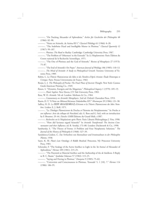———. “On Tracking Alexander of Aphrodisias.” Archiv für Geschichte der Philosophie 48
(1966): 82–90.
———. “Notes on Aristotle, de Anima III.5.” Classical Philology 61 (1966): 8–20.
———. “The Indefinite Dyad and Intelligible Matter in Plotinus.” Classical Quarterly 12
(1967): 99–107.
———. Plotinus: The Road to Reality. Cambridge: Cambridge University Press, 1967.
———. “The Problem of ‘Otherness’ in the Enneads.” In Le Néoplatonisme. Paris: Édition du
Centre national de la Recherche Scientifique, 1971.
———. “The One of Plotinus and the God of Aristotle.” Review of Metaphysics 27 (1973):
75–87.
———. “The End of Aristotle’s On Prayer.” American Journal of Philology 106 (1985): 110–13.
———. The Mind of Aristotle: A Study in Philosophical Growth. Toronto: University of To-
ronto Press, 1989.
Robin, L. La Théorie Platonicienne des Idées et des Nombre d’Après Aristote: Étude Historique et
Critique. Paris: Presses Universitaires de France, 1963.
Rosán, L. J. The Philosophy of Proclus: The Final Phase of Ancient Thought. New York: Cosmos
Greek-American Printing Co., 1949.
Rosen, S. “Dynamis, Energeia and the Megarians.” Philosophical Inquiry 1 (1979): 105–19.
———. Plato’s Sophist. New Haven, CT: Yale University Press, 1983.
Ross, W. D. Aristotle. 5th ed. London: Methuen  Co., 1964.
———. Commentary on Aristotle’s Metaphysics. 2nd ed. Oxford: Clarendon Press, 1953.
Runia, D. T. “A Note on Albinus/Alcinous Didaskalikos XIV.” Mnemosyne 39 (1986): 131–38.
Saffrey, H. D. Le PERI FILOSOFIAS d’Aristote et la Théorie Platonicienne des Idées Nom-
bres. Leiden: E. J. Brill, 1971.
———. “La Théologie Platonicienne de Proclus et l’histoire du Néoplatonisme.” In Proclus et
son influence: Actes du colloque de Neuchâtel, eds. G. Boss and G. Seel, with an introduction
by F. Brunner, 29–44. Zürich: GMB Éditions du Grand Midi, c1987.
———. Recherches sur le Néoplanisme après Plotin. Paris: Librarie Philosophique J. Vrin, 1990.
———. “How did Syrianus regard Aristotle?” In Aristotle Transformed: The Ancient Com-
mentators and their Influence, ed. R. Sorabji, 173–80. London: Duckworth  Co., 1990.
Sambursky, S. “The Theory of Forms: A Problem and Four Neoplatonic Solutions.” The
Journal of the History of Philosophy 6 (1968): 327–39.
Sandulescu-Godeni, C. Das Verhaeltnis von Raionalitaet und Irrationalitaet in der Philosophie
Platons, 1938.
Sayre, K. M. Plato’s Late Ontology: A Riddle Resolved. Princeton, NJ: Princeton University
Press, 1983.
Schroeder, F. “The Analogy of the Active Intellect to Light in the ‘de Anima’ of Alexander of
Aphrodisias.” Hermes 109 (1981): 215–25.
———. “The Potential or Material Intellect and the Authorship of the de Intellectu: A Reply
to B. C. Bazán.” Symbolae Osloenses 57 (1982): 115–25.
———. “Saying and Having in Plotinus.” Dionysius 9 (1985): 75–82.
———. “Conversion and Consciousness in Plotinus, ‘Enneads’ 5, 1 [10], 7.” Hermes 114
(1986): 186–95.
Bibliography      255
 