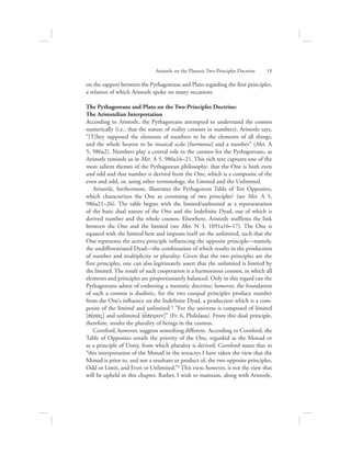 on the rapport between the Pythagoreans and Plato regarding the first principles,
a relation of which Aristotle spoke on many occasions.
The Pythagoreans and Plato on the Two-Principles Doctrine:
The Aristotelian Interpretation
According to Aristotle, the Pythagoreans attempted to understand the cosmos
numerically (i.e., that the nature of reality consists in numbers). Aristotle says,
“[T]hey supposed the elements of numbers to be the elements of all things,
and the whole heaven to be musical scale [harmonia] and a number” (Met. A
5, 986a2). Numbers play a central role in the cosmos for the Pythagoreans, as
Aristotle reminds us in Met. A 5, 986a16–21. This rich text captures one of the
most salient themes of the Pythagorean philosophy: that the One is both even
and odd and that number is derived from the One, which is a composite of the
even and odd, or, using other terminology, the Limited and the Unlimited.
Aristotle, furthermore, illustrates the Pythagorean Table of Ten Opposites,
which characterizes the One as consisting of two principles2 (see Met. A 5,
986a21–26). The table begins with the limited/unlimited as a representation
of the basic dual nature of the One and the Indefinite Dyad, out of which is
derived number and the whole cosmos. Elsewhere, Aristotle reaffirms the link
between the One and the limited (see Met. N 3, 1091a16–17). The One is
equated with the limited here and imposes itself on the unlimited, such that the
One represents the active principle influencing the opposite principle—namely,
the undifferentiated Dyad—the combination of which results in the production
of number and multiplicity or plurality. Given that the two principles are the
first principles, one can also legitimately assert that the unlimited is limited by
the limited. The result of such cooperation is a harmonious cosmos, in which all
elements and principles are proportionately balanced. Only in this regard can the
Pythagoreans admit of endorsing a monistic doctrine; however, the foundation
of such a cosmos is dualistic, for the two coequal principles produce number
from the One’s influence on the Indefinite Dyad, a production which is a com-
posite of the limited and unlimited.3 “For the universe is composed of limited
[pevraV] and unlimited [a[peiron]” (Fr. 6, Philolaus). From this dual principle,
therefore, results the plurality of beings in the cosmos.
Cornford, however, suggests something different. According to Cornford, the
Table of Opposites entails the priority of the One, regarded as the Monad or
as a principle of Unity, from which plurality is derived. Cornford states that in
“this interpretation of the Monad in the tetractys I have taken the view that the
Monad is prior to, and not a resultant or product of, the two opposite principles,
Odd or Limit, and Even or Unlimited.”4 This view, however, is not the view that
will be upheld in this chapter. Rather, I wish to maintain, along with Aristotle,
Aristotle on the Platonic Two-Principles Doctrine      13
 