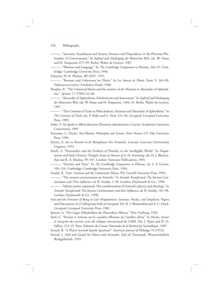 ———. “Synousia, Synaithaesis and Synesis: Presence and Dependence in the Plotinian Phi-
losophy of Consciousness.” In Aufstief und Niedergang der Römischen Welt, eds. W. Haase
and H. Temporini, 677–99. Berlin: Walter de Gruyter, 1987.
———. “Plotinus and Language.” In The Cambridge Companion to Plotinus, 336–55. Cam-
bridge: Cambridge University Press, 1996.
Schwyzer, H. R. Plotinus, RE XXI/1. 1951.
———. “Bewusst und Unbewusst bei Plotin.” In Les Sources de Plotin, Tome V, 343–90.
Vadoeuvres-Genève: Fondation Hardt, 1960.
Sharples, R. “The Unmoved Mover and the motion of the Heavens in Alexander of Aphrodi-
sias.” Apeiron 17 (1983): 62–66.
———. “Alexander of Aphrodisias: Scholasticism and Innovation.” In Aufstief und Niedergang
der Römischen Welt, eds. W. Haase and H. Temporini, 1204–25. Berlin: Walter de Gruyter,
1987.
———. “The Criterion of Truth in Philo Judaeus, Alcinous and Alexander of Aphrodisias.” In
The Criterion of Truth, eds. P. Huby and G. Neal, 231–56. Liverpool: Liverpool University
Press, 1989.
Sinko, T. De Apulei et Albini doctrinae Platonicae adumbratione. Cracow: Academiae Literarum
Cracoviensis, 1905.
Siorvanes, L. Proclus: Neo-Platonic Philosophy and Science. New Haven, CT: Yale University
Press, 1996.
Smeets, A. Act en Potentie in de Metaphysica Van Aristoteles. Louvain: Leuvense Universitaire
Uitgaven, 1952.
Smith, A. “Potentiality and the Problem of Plurality in the Intelligible World.” In Neopla-
tonism and Early Christian Thought: Essays in Honour of A. H. Armstrong, eds. H. J. Blumen-
thal and R. A. Markus, 99–107. London: Variorum Publications, 1981.
———. “Eternity and Time.” In The Cambridge Companion to Plotinus, ed. L. P. Gerson,
196–216. Cambridge: Cambridge University Press, 1996.
Sorabji, R. Time, Creation and the Continuum. Ithaca, NY: Cornell University Press, 1983.
———. “The ancient commentators on Aristotle.” In Aristotle Transformed: The Ancient Com-
mentators and Their Influence, ed. R. Sorabji, 1–30. London: Duckworth  Co., 1990.
———. “Infinite power impressed: The transformation of Aristotle’s physics and theology.” In
Aristotle Transformed: The Ancient Commentators and their Influence, ed. R. Sorabji, 181–98.
London: Duckworth  Co., 1990.
Soul and the Structure of Being in Late Neoplatonism: Syrianus, Proclus, and Simplicius. Papers
and Discussions of a Colloquium held at Liverpool. Ed. H. J. Blumenthal and A. C. Lloyd.
Liverpool: Liverpool University Press, 1982.
Spanier, A. “Der Logos Didaskalikos des Platonikers Albinus.” Diss. Freiburg, 1920.
Steel, C. “Proclus et Aristote sur la causalité efficiente de l’intellect divin.” In Proclus, lecteur
et interprète des anciens: actes du colloque international du CNRS. Dir. J. Pépin and H. D.
Saffrey, 213–25. Paris: Editions du Centre Nationale de la Recherché Scientifique, 1987.
Stenzel, B. “Is Plato’s Seventh Epistle Spurious?” American Journal of Philology 74 (1953).
Stenzel, J. Zahl und Gestalt bei Platon und Aristoteles. 2nd ed. Darmstadt: Wissenschaftlich
Buchgellschaft, 1959.
256      Bibliography
 