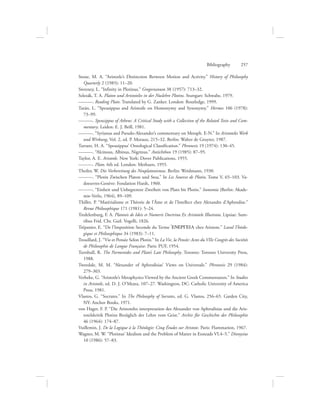 Stone, M. A. “Aristotle’s Distinction Between Motion and Activity.” History of Philosophy
Quarterly 2 (1985): 11–20.
Sweeney, L. “Infinity in Plotinus.” Gregorianum 38 (1957): 713–32.
Szlezák, T. A. Platon und Aristoteles in der Nuslehre Plotins. Stuttgart: Schwabe, 1979.
———. Reading Plato. Translated by G. Zanker. London: Routledge, 1999.
Tarán, L. “Speusippus and Aristotle on Homonymy and Synonymy.” Hermes 106 (1978):
73–99.
———. Speusippus of Athens: A Critical Study with a Collection of the Related Texts and Com-
mentary. Leiden: E. J. Brill, 1981.
———. “Syrianus and Pseudo-Alexander’s commentary on Metaph. E-N.” In Aristoteles Werk
und Wirkung, Vol. 2, ed. P. Moraux, 215–32. Berlin: Walter de Gruyter, 1987.
Tarrant, H. A. “Speusippus’ Ontological Classification.” Phronesis 19 (1974): 130–45.
———. “Alcinous, Albinus, Nigrinus.” Antichthon 19 (1985): 87–95.
Taylor, A. E. Aristotle. New York: Dover Publications, 1955.
———. Plato. 6th ed. London: Methuen, 1955.
Theiler, W. Die Vorbereitung des Neuplatonismus. Berlin: Weidmann, 1930.
———. “Plotin Zwischen Platon und Stoa.” In Les Sources de Plotin, Tome V, 65–103. Va-
doeuvres-Genève: Fondation Hardt, 1960.
———. “Einheit und Unbegrenzte Zweiheit von Plato bis Plotin.” Isonomia (Berlin: Akade-
mie-Verlo, 1964), 89–109.
Thillet, P. “Matérialisme et Théorie de l’Âme et de l’Intellect chez Alexandre d’Aphrodise.”
Revue Philosophique 171 (1981): 5–24.
Tredelenburg, F. A. Platonis de Ideis et Numeris Doctrina Ex Aristotele Illustrata. Lipsiae: Sum-
tibus Frid. Chr. Guil. Vogelli, 1826.
Trépanier, E. “De l’Imposition Seconde du Terme =ENERGEIA chez Aristote.” Laval Théolo-
gique et Philosophique 34 (1983): 7–11.
Trouillard, J. “Vie et Pensée Selon Plotin.” In La Vie, la Pensée: Actes du VIIe Congrès des Sociétés
de Philosophie de Langue Française. Paris: PUF, 1954.
Turnbull, R. The Parmenides and Plato’s Late Philosophy. Toronto: Toronto University Press,
1988.
Tweedale, M. M. “Alexander of Aphrodisias’ Views on Universals.” Phronesis 29 (1984):
279–303.
Verbeke, G. “Aristotle’s Metaphysics Viewed by the Ancient Greek Commentators.” In Studies
in Aristotle, ed. D. J. O’Meara, 107–27. Washington, DC: Catholic University of America
Press, 1981.
Vlastos, G. “Socrates.” In The Philosophy of Socrates, ed. G. Vlastos, 256–65. Garden City,
NY: Anchor Books, 1971.
von Hager, F. P. “Die Aristoteles interpretation des Alexander von Aphrodisias und die Aris-
totelskritik Plotins Bezüglich der Lehre vom Geist.” Archiv für Geschichte der Philosophie
46 (1964): 174–87.
Vuillemin, J. De la Logique à la Théologie: Cinq Études sur Aristote. Paris: Flammarion, 1967.
Wagner, M. W. “Plotinus’ Idealism and the Problem of Matter in Enneads VI.4–5.” Dionysius
10 (1986): 57–83.
Bibliography      257
 