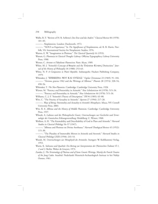 Wallis, R. T. “Review of H. R. Schlette’s Das Eine und das Andere.” Classical Review 84 (1970):
181–83.
———. Neoplatonism. London: Duckworth, 1972.
———. “NOUS as Experience.” In The Significance of Neoplatonism, ed. R. B. Harris. Nor-
folk, VA: International Society for Neoplatonic Studies, 1976.
Warren, E. W. “Imagination in Plotinus.” The Classical Quarterly 16 (1953).
Watson, G. Phantasia in Classical Thought. Galway: Officina Typographica, Galway University
Press, 1988.
Werner, C. Aristote et l’Idéalisme Platonicien. Paris: Alcan, 1909.
White, M. J. “Aristotle’s Concept of qewriva and the =Enevrgeia-KivnhsiV Distinction.” Jour-
nal of the History of Philosophy 18 (1980): 253–63.
White, N. P. A Companion to Plato’s Republic. Indianapolis: Hackett Publishing Company,
1979.
Whittaker, J. “EPEKEINA NOU KAI OUSIAS.” Vigilae Christianae 23 (1969): 91–104.
———. “Parisnus graecus 1962 and the Writings of Albinus.” Phoenix 28 (1974): 320–54,
450–56.
Whittaker, T. The Neo-Platonists. Cambridge: Cambridge University Press, 1928.
Wiener, M. “Potency and Potentiality in Aristotle.” New Scholasticism 44 (1970): 515–34.
———. “Potency and Potentiality in Aristotle.” New Scholasticism 44 (1970): 515–34.
Williams, C. J. F. “Aristotle’s Theory of Description.” PR 94 (1985): 63–80.
Witt, C. “The Priority of Actuality in Aristotle.” Apeiron 27 (1994): 217–28.
———. Ways of Being: Potentiality and Actuality in Aristotle’s Metaphysics. Ithaca, NY: Cornell
University Press, 2003.
Witt, R. E. Albinus and the History of Middle Platonism. Cambridge: Cambridge University
Press, 1937.
Wlosok, A. Laktanz und die Philosophische Gnosis: Untersuchungen zur Geschichte und Termi-
nologie der Gnostischen Erlösungsvorstellung. Heidelberg: C. Winter, 1960.
Wolfson, A. H. “The Knowability and Describability of God in Plato and Aristotle.” Harvard
Studies in Classical Philology 56–57 (1947).
———. “Albinus and Plotinus on Divine Attributes.” Harvard Theological Review 45 (1952):
115–30.
———. “The Plurality of Immovable Movers in Aristotle and Averroës.” Harvard Studies in
Classical Philology LXIII (1958): 233–53.
Wundt, M. Untersuchungen zur Metaphysik des Aristoteles. Stuttgart: W. Kohlhammer Verlag,
1953.
Wurm, K. Substanz und Qualität: Ein Beitrag zur Interpretation der Plotinischen Traktate VI 1,
2 und 3. Berlin: Walter de Gruyter, 1973.
Zandee, J. The Terminology of Plotinus and of Some Gnostic Writings, Mainly the Fourth Treatise
of the Jung Codex. Istanbul: Nederlands Historisch-Archaeologisch Insituut in het Nabije
Oosten, 1961.
258      Bibliography
 