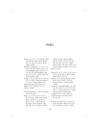 259
Alcinous, ix, xi, 4, 6, 7, 43, 124n59, 155n2,
187–94, 206, 206n2, 207n5, 208n15,
215, 221, 226, 233, 236–37. See also
intellect (nou:V)
Alexander of Aphrodisias, ix, xi, 4, 6–7, 8,
23, 27–28, 109, 119n20, 122n53, 233,
235; intelligible matter, 153, 154, 176,
187–88, 195–206; intelligibles within
nou:V, 215, 216–17, 220–21, 226, 237.
See also intellect (nou:V)
analogy, 7, 64, 66, 70n23, 81, 87, 106, 142,
170–71, 192–93, 196; seed analogy, 42,
44, 51n11; analogy of light, 202–6
apprehensive power (ajntivleyiV), 167
ajrchv, 2, 22, 27, 40, 68n7, 101, 116
Averroes, 122n53
The Beautiful/Beauty, 41–49, 55n44, 89n6,
101–2, 193, 223
Being, x–xi, 3–4, 5, 11, 14, 15–16, 18,
26–27, 31n21, 33n32, 35n57, 36n69,
36n71, 39–50, 57, 61, 62, 63, 67,
69n16, 71n37, 77, 80, 82, 84–86,
88, 94n57, 95n65, 96n82, 98, 100,
104, 109, 112, 114, 118n15, 119n20,
123n56, 124n58, 124n64, 125n69,
126n79, 127n81, 134, 135, 136, 142,
148, 149, 169, 173, 175–77, 180n2,
180n8, 185n53, 203, 205, 211n41, 218,
222–23, 230n35, 231n46, 234, 236, 238
Burnet, J., 20–21
Cherniss, H., 16–17, 18–19, 21–23, 25–26,
27, 31n24, 32nn26–27, 32n31, 34n48,
34n56, 36n71, 51n7, 74
Cleary, J., xii, 14, 60, 65, 66, 68n7, 69n11,
69n16, 70n21, 70n29, 71n37, 84,
85–86, 88, 94n57, 119n20, 120n32,
124n60
consciousness (parakolouqei:n), 141, 143,
146, 165, 166, 167, 172, 173–74, 179,
181n17, 183n36, 184n39, 225. See also
self-consciousness (katanovhsiV)
Cornford, F. M., 13, 29n1, 69n9, 216
circular movement, 60, 68n6, 83, 85,
98–100, 142
De Amina (Aristotle), 4, 8, 16, 59, 67, 78,
82, 86, 88, 90n14, 90n16, 100, 103–9,
111, 121nn40–41, 122n53, 125n65,
Index
 