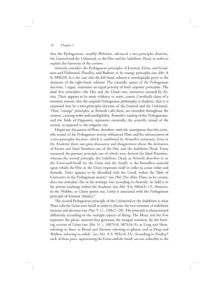 that the Pythagoreans, notably Philolaus, advanced a two-principles doctrine,
the Limited and the Unlimited, or the One and the Indefinite Dyad, in order to
explain the harmony of the cosmos.
Aristotle considers the Pythagorean principles of Limited, Unity, and Good-
ness and Unlimited, Plurality, and Badness to be strange principles (see Met. A
8, 989b29). Is it the case that the left-hand column is ontologically prior to the
elements of the right-hand column? The scientific aspect of the Pythagorean
doctrine, I argue, maintains an equal priority of both opposite principles. The
dual first principles—the One and the Dyad—are, moreover, attested by Aë-
tius. There appears to be more evidence to assert, contra Cornford’s claim of a
monistic system, that the original Pythagorean philosophy is dualistic, that it is
expressed best by a two-principles doctrine of the Limited and the Unlimited.
These “strange” principles, as Aristotle calls them, are extended throughout the
cosmos, creating order and intelligibility. Aristotle’s reading of the Pythagoreans,
and the Table of Opposites, represents essentially the scientific strand of the
society, as opposed to the religious one.
I begin my discussion of Plato, therefore, with the assumption that this scien-
tific strand of the Pythagorean society influenced Plato and his advancement of
a two-principles doctrine, which is confirmed by Aristotle’s testimony. Even in
the Academy there was great discussion and disagreement about the derivation
of Forms and Ideal Numbers out of the One and the Indefinite Dyad. Unity
remained the primary principle out of which were derived the Ideal Numbers,
whereas the second principle, the Indefinite Dyad, as Aristotle describes it, or
the Great-and-Small (or the Great and the Small), is the boundless material
upon which the One or the Unity impresses itself in order to create order and
finitude. Unity appears to be identified with the Good, within the Table of
Contraries in the Pythagorean society5 (see Phil. 25e–26b). Plato, to be certain,
does not articulate this in his writings, but according to Aristotle, he held it in
his private teachings within the Academy (see Met. A 6, 988a13–15). However,
in the Philebus, as Cleary points out, Unity is associated with the Pythagorean
principle of Limited (pevraV).6
The second Pythagorean principle of the Unlimited or the Indefinite is what
Plato calls the Great-and-Small in order to discuss the two extremes of indefinite
increase and decrease (see Phys. V 12, 220b27–28). The principle is characterized
differently according to the multiple aspects of Being. The Many and the Few
represent the plastic material that generates the integral numbers, by the limit-
ing activity of Unity (see Met. N 1, 1087b16, 987b34–5); as Long and Short,
referring to lines; as Broad and Narrow, referring to planes; and as Deep and
Shallow, referring to solids7 (see Met. A 9, 992a10–15). According to Findlay,8
each of these pairs, representing the Great and the Small, are not reducible to the
14      Chapter 1
 