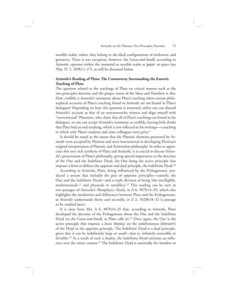 sensible realm; rather, they belong to the ideal configurations of arithmetic and
geometry. There is one exception, however: the Great-and-Small, according to
Aristotle, operates within the instantial or sensible realm as cwvra or space (see
Phys. IV 2, 209b11–17), as will be discussed below.
Aristotle’s Reading of Plato: The Controversy Surrounding the Esoteric
Teaching of Plato
The question related to the teachings of Plato on critical matters such as the
two-principles doctrine and the proper status of the Ideas and Numbers is this:
How credible is Aristotle’s testimony about Plato’s teaching when certain philo-
sophical accounts of Plato’s teaching found in Aristotle are not found in Plato’s
dialogues? Depending on how this question is answered, either one can discard
Aristotle’s account as that of an untrustworthy witness and align oneself with
“conventional” Platonists, who claim that all of Plato’s teachings are found in his
dialogues, or one can accept Aristotle’s testimony as credible, leaving little doubt
that Plato had an oral teaching, which is not reflected in his writings—a teaching
to which only Plato’s students and close colleagues were privy.9
It should be noted at the outset that the Platonic elements presented by Ar-
istotle were accepted by Plotinus and were instrumental in developing Plotinus’s
original interpretation of Platonic and Aristotelian philosophy. In order to appre-
ciate this very rich synthesis of Plato and Aristotle, it is crucial to discuss Aristo-
tle’s presentation of Plato’s philosophy, giving special importance to the doctrine
of the One and the Indefinite Dyad, the One being the active principle that
imposes a limit or defines the opposite and dual principle, the Indefinite Dyad.10
According to Aristotle, Plato, being influenced by the Pythagoreans, pro-
duced a system that includes the pair of opposite principles—namely, the
One and the Indefinite Dyad—and a triple division of being (the intelligible,
mathematicals,11 and physicals or sensibles).12 This reading can be seen in
two passages of Aristotle’s Metaphysics: firstly, in A 6, 987b14–29, which also
highlights the similarities and differences between Plato and the Pythagoreans,
as Aristotle understands them; and secondly, in Z 2, 1028b18–32 (a passage
to be studied later).
It is clear from Met. A 6, 987b14–35 that, according to Aristotle, Plato
developed the doctrine of the Pythagoreans about the One and the Indefinite
Dyad (or the Great-and-Small, as Plato calls it).13 Once again, the One is the
active principle that imposes a limit (pevraV) on the indefiniteness (a[peiron)
of the Dyad or the opposite principle. The Indefinite Dyad is a dual principle,
given that it can be indefinitely large or small—that is, infinitely extensible or
divisible.14 As a result of such a duality, the Indefinite Dyad exercises an influ-
ence over the entire cosmos.15 The Indefinite Dyad is essentially the limitless or
Aristotle on the Platonic Two-Principles Doctrine      15
 