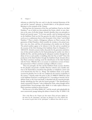 otherness on which the One acts, and it is also the irrational dimension of the
soul and the “material” substrate, as Aristotle labels it, of the physical cosmos,
likening it to the receptacle of the Timaeus.
Deriving from the interaction of the One and Indefinite Dyad are the Ideal
Numbers,16 out of which are then produced the Forms, which, in turn, func-
tion as the cause of all other beings. Aristotle identifies these two principles as
formal and material causes.17 To be more specific, only by limiting and acting
on the Indefinite Dyad can the One generate the order of natural numbers, as
can be see in a rudimentary form in the Parmenides (143a–144a),18 and of Ideal
Numbers.19 There is clearly a Pythagorean influence on Plato’s account of the
generation of Ideal Numbers, which resemble the tetraktys or the primal num-
bers—one, two, three, and four, all amounting to the number ten, the Decad.
The primal numbers appear to be inherent in the One and are actualized on
the occasion of the One’s limiting of the Indefinite Dyad. In Metaphysics N 7,
1081b10 ff., Aristotle accounts (rather obscurely) for the generation and deriva-
tion of these primal numbers by the Dyad producing the number two when it
doubles the One, and then producing the subsequent numbers through the ad-
dition of two to each number or doubling either the One or itself.20 From this
production of the Ideal Numbers through the Indefinite Dyad, Aristotle tells us
that Plato’s unwritten teachings entail the identification of the Ideal Numbers
with the Forms. (Whether this is an accurate or tendentious account of Aristo-
tle’s presentation of Plato’s unwritten teachings is difficult to assess.)
These two principles, the One and the Indefinite Dyad, account, therefore,
for the plurality and provide a feasible (Platonic) solution and a feasible solu-
tion to the Parmenidean conundrum that plurality or multiplicity cannot exist
or be derived from the One (i.e., Being). The Indefinite Dyad, to be specific,
accounts for plurality. For it is the very condition for the existence of plurality in
the cosmos.21 Aristotle makes this point in Met. N 1088b29–1089a6 but refers
to the Indefinite Dyad here as nonbeing (mh; o[n).22 According to Aristotle, the In-
definite Dyad, or the Great-and-Small, is identified with the material principle,
thereby identifying the One with the formal principle.23 This identification is
clearly contested by Cherniss,24 who is followed by Tarán, whose thought will be
examined below. Several passages either allude to or make explicit reference to
Plato’s unwritten teaching or private lectures.
The first text is De Anima 404b8–30,25 and the second, and undoubtedly the
most controversial, passage fueling this debate is found in Phys. IV 209b11–20:
This is why Plato in the Timaeus says that matter (u{lh) and space (cwvra) are
the same; for the “participant” and space are identical. (It is true, indeed, that
the account he gives there of the “participant” is different from what he says in
16      Chapter 1
 