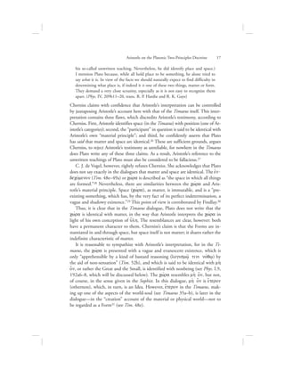 his so-called unwritten teaching. Nevertheless, he did identify place and space.)
I mention Plato because, while all hold place to be something, he alone tried to
say what it is. In view of the facts we should naturally expect to find difficulty in
determining what place is, if indeed it is one of these two things, matter or form.
They demand a very close scrutiny, especially as it is not easy to recognize them
apart. (Phys. IV, 209b11–20, trans. R. P. Hardie and R. K. Gaye)
Cherniss claims with confidence that Aristotle’s interpretation can be controlled
by juxtaposing Aristotle’s account here with that of the Timaeus itself. This inter-
pretation contains three flaws, which discredits Aristotle’s testimony, according to
Cherniss. First, Aristotle identifies space (in the Timaeus) with position (one of Ar-
istotle’s categories); second, the “participant” in question is said to be identical with
Aristotle’s own “material principle”; and third, he confidently asserts that Plato
has said that matter and space are identical.26 These are sufficient grounds, argues
Cherniss, to reject Aristotle’s testimony as unreliable, for nowhere in the Timaeus
does Plato write any of these three claims. As a result, Aristotle’s reference to the
unwritten teachings of Plato must also be considered to be fallacious.27
C. J. de Vogel, however, rightly refutes Cherniss. She acknowledges that Plato
does not say exactly in the dialogues that matter and space are identical. The ejn-
decovmenon (Tim. 48e–49a) or cwvra is described as “the space in which all things
are formed.”28 Nevertheless, there are similarities between the cwvra and Aris-
totle’s material principle. Space (cwvra), as matter, is immutable, and is a “pre-
existing something, which has, by the very fact of its perfect indetermination, a
vague and shadowy existence.”29 This point of view is corroborated by Findlay.30
Thus, it is clear that in the Timaeus dialogue, Plato does not write that the
cwvra is identical with matter, in the way that Aristotle interprets the cwvra in
light of his own conception of u{lh. The resemblances are clear, however: both
have a permanent character to them. Cherniss’s claim is that the Forms are in-
stantiated in and through space, but space itself is not matter; it shares rather the
indefinite characteristic of matter.
It is reasonable to sympathize with Aristotle’s interpretation, for in the Ti-
maeus, the cwvra is presented with a vague and evanescent existence, which is
only “apprehensible by a kind of bastard reasoning (logismw:/ tini novqw/) by
the aid of non-sensation” (Tim. 52b), and which is said to be identical with mh;
o[n, or rather the Great and the Small, is identified with nonbeing (see Phys. I.9,
192a6–8, which will be discussed below). The cwvra resembles mh; o[n, but not,
of course, in the sense given in the Sophist. In this dialogue, mh; o[n is e{teron
(otherness), which, in turn, is an Idea. However, e{teron in the Timaeus, mak-
ing up one of the aspects of the world-soul (see Timaeus 35a–b), is later in the
dialogue—in the “creation” account of the material or physical world—not to
be regarded as a Form31 (see Tim. 48e).
Aristotle on the Platonic Two-Principles Doctrine      17
 