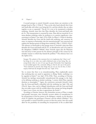 A second attempt to control Aristotle’s account draws our attention to the
passage found in Phys. I, 192a6–8: “They, on the other hand, identify their Great
and Small alike with what is not being (mh; o[n), and that whether they are taken
together as one or separately.” The mh; o[n is not to be interpreted as absolute
nonbeing. Aristotle states here that Plato identifies the Great-and-Small with
mh; o[n. This interpretation is contested by some. Plato did not intend mh; o[n to
mean absolute nonbeing; rather, he attributes to it a positive significance, char-
acterizing it as e{teron32 (see Soph. 257b–259b). In Physics I, 192a6–8, therefore,
Aristotle identifies the Great and the Small with nonbeing, and, moreover, he
states, in response to Parmenides, that the material principle “was conceived and
explains the absolute genesis of things from nonbeing” (Phys. I, 191b35–192a1).
The reference to Parmenides in this passage attests to Aristotle’s claim that Plato
identifies the Great-and-Small with mh; o[n, an identification said to be made in
the Metaphysics (1088b35–1089a6), where Aristotle argues that the Platonists
were led astray in their pursuit for the ultimate principles of the cosmos by the
mistaken manner in which they framed the problem.33 The reference here is to
the Sophist 237a:
Stranger: The audacity of the statement lies in its implication that “what is not”
has being, for in no other way could a falsehood come to have being. But, my
young friend, when we were of your age the great Parmenides from beginning
to end testified against this, constantly telling us what he also says in his poem,
“Never shall this be proved—that things that are not are, but do thou, in their
inquiry, hold back thy thought from this way.” (Soph. 237a)
Yet, to ensure that there is no misunderstanding, Plato emphatically asserts
that nonbeing does not stand in opposition to Being. Rather, nonbeing is to
be regarded as e{teron34 (see Soph. 257b–259b). Thus, according to Cherniss,
Aristotle has (perhaps intentionally) misunderstood this passage in the Soph-
ist by defining nonbeing as absolute nonbeing, “a notion which Plato expressly
dismisses as meaningless.”35 Again, the controversy surrounds Aristotle’s claim
that the Great-and-Small is identified with the nonbeing (see Soph. 258c and
259a–b). Space, then, and its (alleged) identification with the Great-and-Small
does not make contact with the sensible objects that emerge into being alongside
it. Space is not a Form, nor does it approximate the Forms.36
According to Cherniss, however, this Aristotelian account of Plato is simply
(and grossly) inaccurate, since Aristotle’s account admits of contradictions in
his interpretation of the key points in the dialogues—namely, on the doctrines
of mh; o[n (Sophist), the participant (Timaeus), and the infinite (Philebus).37 If it
were possible to control Aristotle’s account on these key points, then this would
allow for the possibility of controlling his interpretation of the so-called Ideal
18      Chapter 1
 