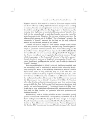 Numbers and would show that here his claims are inconsistent with one another
and do not reflect any teaching of Plato found in the dialogues. Thus, according
to Cherniss, Aristotle’s (mis)interpretation is motivated by his polemical method.
It is evident, according to Cherniss, that the participant of the Timaeus and the
nonbeing of the Sophist are not identical, and because Aristotle “identifies them
both with ‘the great and small,’ we are in duty bound to suspect the truth of his
general statement in the Metaphysics that this same principle was at once the
substrate of phenomena and of the Ideas.”38 Even Simplicius39 recognizes the
impossibility of Aristotle’s statement that the Great and the Small is identical
with the so-called material principle of the Timaeus.
J. Stenzel, fully aware of Simplicius’s work, however, attempts to save Aristotle
from the accusation of misunderstanding Plato’s teachings.40 Stenzel rightly at-
tempts to systematize Aristotle’s comments about Plato’s oral teachings and the
date we have from the dialogues.41 Stenzel argues that the Indefinite Dyad of the
Great-and-Small is not to be understood as being identified with the cwvra in
the Timaeus, but rather, it is to be regarded as the universal extension, through
which the participant of the Timaeus and “otherness” of the Sophist operate.42
Stenzel, therefore, is suspicious of Simplicius’s report regarding Aristotle’s testi-
mony; Simplicius, it would appear, did not fully grasp the wider implications of
Aristotle’s testimony.43
Returning to Metaphysics N, 1088b29–1089a6, the Platonic emphasis is on
the intermediary status of mathematicals, with the Forms influencing the sen-
sible counterparts. While, on the one hand, mathematicals share the common
feature of the Forms in being immutable, they are, on the other hand, also
akin to the sensibles in that they are plural or multiple.44 If, then, the Forms
were identical with Numbers, they would have to be different in nature from
the mathematical numbers. The concept of the Ideal Number may insinuate
this difference, as is seen in Aristotle’s Metaphysics M 9, 1086a4–5: “For those
who make the objects of mathematics alone exist apart from sensible things,
seeing the difficulty about the Forms and their fictitiousness, abandoned ideal
number and posited mathematical.”45 One unique feature of the Ideal Num-
bers is that each one is individual and unique and is not constituted of unities.
As a result, the Ideal Numbers are “qualitative rather than quantitative and
therefore inaddible.”46
Trendelenburg’s work on the Ideal Numbers of Plato47 initiated the guiding
question of nineteenth- and twentieth-century Platonic scholarship: Are all of
Plato’s teachings contained in his dialogues? At several passages in his corpus,
Aristotle makes reference to the doctrine of the Ideal Numbers and attributes this
doctrine to Plato. There is not a word written in the Platonic dialogues about
this doctrine. This “inconsistency” has caused Trendelenburg and other classical
Aristotle on the Platonic Two-Principles Doctrine      19
 