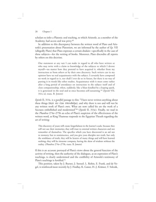 scholars to infer a Platonic oral teaching, to which Aristotle, as a member of the
Academy, had access and was privy.48
In addition to this discrepancy between the written word of Plato and Aris-
totle’s presentation about Platonism, we are informed by the author of Ep. VII
(allegedly Plato) that Plato expresses a certain disdain—specifically in the case of
these subjects—for the writing of books. Moreover, Plato discredits all reports
by others on this doctrine.
One statement at any rate I can make in regard to all who have written or
who may write with a claim to knowledge of the subjects to which I devote
myself—no matter how they pretend to have acquired it, whether from my
instruction or from others or by their own discovery. Such writers can in my
opinion have no real acquaintance with the subject. I certainly have composed
no work in regard to it, nor shall I ever do so in future, for there is no way of
putting it in words like other studies. Acquaintance with it must come rather
after a long period of attendance on instruction in the subject itself and of
close companionship, when, suddenly, like a blaze kindled by a leaping spark,
it is generated in the soul and at once becomes self-sustaining.49 (Epistle VII,
341c–d, trans. B. Jowett)
Epistle II, 314c, is a parallel passage to this: “I have never written anything about
these things (peri; w|n ejgw; spoudavxw), and why there is not and will not be
any written work of Plato’s own. What are now called his are the work of a
Socrates embellished and modernized”50 (Epistle II, 314c). Finally, we read in
the Phaedrus 274e–275b an echo of Plato’s suspicion of the effectiveness of the
written word, as King Thamous responds to the Egyptian Theuth regarding the
art of writing:
This discovery of yours will create forgetfulness in the learner’s souls, because they
will not use their memories; they will trust to external written characters and not
remember of themselves. The specifics which you have discovered is an aid not
to memory, but to reminiscence, and you give your disciples not truth, but only
the semblance of truth; they will be hearers of many things and will have learned
nothing; they will be tiresome company, having the show of wisdom without the
reality. (Phaedrus 274e–275b, trans. B. Jowett)
If this is an accurate portrayal of Plato’s views about the general function of the
activity of writing, then the authority of the dialogues, as an expression of Plato’s
teachings, is clearly undermined and the credibility of Aristotle’s testimony of
Plato’s teachings is fortified.51
This position, taken by J. Burnet, J. Stenzel, L. Robin, E. Frank, and de Vo-
gel, is reinforced most recently by J. Findlay, K. Gaiser, H.-J. Krämer, T. Szlezák,
20      Chapter 1
 