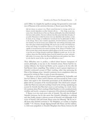 and J. Dillon. In a lengthy but significant passage that generated an entire tradi-
tion of Platonists of the unwritten doctrines, J. Burnet asserts that Plato
did not choose to commit it [sc. Plato’s central doctrine] to writing, and we are
almost entirely dependent on what Aristotle tells us. . . . One thing, at any rate,
seems clear: Aristotle knows of but one Platonic philosophy, that which identified
the forms with numbers. He never indicates that this system had taken the place of
an earlier Platonism in which the forms were not identified with numbers, or that
he knew of any change or modification introduced into his philosophy by Plato
in his old age. That is only a modern speculation. Aristotle had been a member of
the Academy for the last twenty years of Plato’s life, and nothing of the kind could
have taken place without his knowledge. We may be sure too that, if he had known
of any such change, he would have told us. It is not his way to cover up what he
regards as inconsistencies in his master’s teaching. If the “theory of Numbers” had
been no more than a senile aberration (which appears to be the current view), that
is just the sort of thing Aristotle would have delighted to point out. As it is, his
evidence shows that Plato held this theory from his sixtieth year at least, and prob-
ably earlier. It is certain, then, that Plato identified forms and numbers; but, when
we ask what he meant by this, we get into difficulties at once.52
These difficulties were to produce a radical schism between interpreters of
ancient philosophy, as was seen in the twentieth century. Burnet had few im-
mediate followers, but Stenzel and Robin can be counted as the few who did
find Burnet’s thesis compelling. They wished to attach a greater importance to
Aristotle’s testimonial account of Plato’s teaching, rather than portraying the
Plato of the dialogues alone. Aristotle’s testimony was to complement what was
presented in writing by Plato, in spite of some discrepancies.
This thesis, as can be expected, faced serious opposition by Teichmüller, and
later by P. Shorey, C. Ritter, and H. Cherniss, and most recently by Tarán, as seen
below with regard to the Aristotelian presentation of the identification of the
cwvra with his conception of the material principle. This school asserts unequiv-
ocally that Plato’s true and only teaching is found in his writing, repudiating any
account by Aristotle that Plato had a secret or oral teaching. As a result, Aristo-
tle’s testimony about Plato’s teaching of Ideal Numbers is to be considered utterly
worthless and merely a symptom or expression of his polemical methodology.53
P. Shorey is an even more severe critic of Aristotle. Not only does he discard
Aristotle’s testimony, but he also asserts that Aristotle’s Metaphysics is confusing
and, thus, hardly contains a coherent account of Aristotle’s own philosophy. In his
review of Stenzel’s Zahl und Gestalt, Shorey writes the following: “We do not re-
ally know what Aristotle’s testimony is. The Metaphysics, as it stands, is a hopeless
muddle.”54 H. Cherniss, though aligning himself with Shorey and this tradition,
is a little more sympathetic to Aristotle’s Metaphysics than Shorey; however, he still
Aristotle on the Platonic Two-Principles Doctrine      21
 