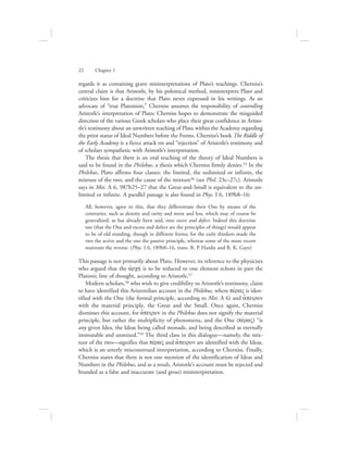 regards it as containing grave misinterpretations of Plato’s teachings. Cherniss’s
central claim is that Aristotle, by his polemical method, misinterprets Plato and
criticizes him for a doctrine that Plato never expressed in his writings. As an
advocate of “true Platonism,” Cherniss assumes the responsibility of controlling
Aristotle’s interpretation of Plato; Cherniss hopes to demonstrate the misguided
direction of the various Greek scholars who place their great confidence in Aristo-
tle’s testimony about an unwritten teaching of Plato within the Academy regarding
the prior status of Ideal Numbers before the Forms. Cherniss’s book The Riddle of
the Early Academy is a fierce attack on and “rejection” of Aristotle’s testimony and
of scholars sympathetic with Aristotle’s interpretation.
The thesis that there is an oral teaching of the theory of Ideal Numbers is
said to be found in the Philebus, a thesis which Cherniss firmly denies.55 In the
Philebus, Plato affirms four classes: the limited, the unlimited or infinite, the
mixture of the two, and the cause of the mixture56 (see Phil. 23c–27c). Aristotle
says in Met. A 6, 987b25–27 that the Great-and-Small is equivalent to the un-
limited or infinite. A parallel passage is also found in Phys. I 6, 189b8–16:
All, however, agree in this, that they differentiate their One by means of the
contraries, such as density and rarity and more and less, which may of course be
generalized, as has already been said, into excess and defect. Indeed this doctrine
too (that the One and excess and defect are the principles of things) would appear
to be of old standing, though in different forms; for the early thinkers made the
two the active and the one the passive principle, whereas some of the more recent
maintain the reverse. (Phys. I 6, 189b8–16, trans. R. P. Hardie and R. K. Gaye)
This passage is not primarily about Plato. However, its reference to the physicists
who argued that the ajrchv is to be reduced to one element echoes in part the
Platonic line of thought, according to Aristotle.57
Modern scholars,58 who wish to give credibility to Aristotle’s testimony, claim
to have identified this Aristotelian account in the Philebus, where pevraV is iden-
tified with the One (the formal principle, according to Met. A 6) and a[peiron
with the material principle, the Great and the Small. Once again, Cherniss
dismisses this account, for a[peiron in the Philebus does not signify the material
principle, but rather the multiplicity of phenomena, and the One (pevraV) “is
any given Idea, the Ideas being called monads, and being described as eternally
immutable and unmixed.”59 The third class in this dialogue—namely, the mix-
ture of the two—signifies that pevraV and a[peiron are identified with the Ideas,
which is an utterly misconstrued interpretation, according to Cherniss. Finally,
Cherniss states that there is not one mention of the identification of Ideas and
Numbers in the Philebus, and as a result, Aristotle’s account must be rejected and
branded as a false and inaccurate (and gross) misinterpretation.
22      Chapter 1
 