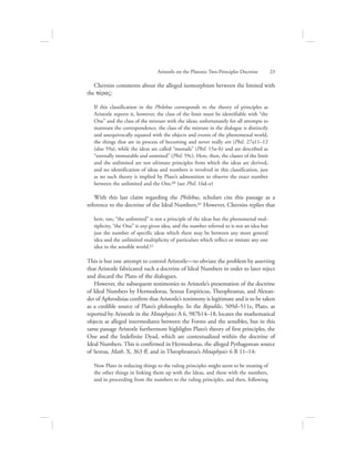 Cherniss comments about the alleged isomorphism between the limited with
the pevraV:
If this classification in the Philebus corresponds to the theory of principles as
Aristotle reports it, however, the class of the limit must be identifiable with “the
One” and the class of the mixture with the ideas; unfortunately for all attempts to
maintain the correspondence, the class of the mixture in the dialogue is distinctly
and unequivocally equated with the objects and events of the phenomenal world,
the things that are in process of becoming and never really are (Phil. 27a11–12
(also 59a), while the ideas are called “monads” (Phil. 15a–b) and are described as
“eternally immutable and unmixed” (Phil. 59c). Here, then, the classes of the limit
and the unlimited are not ultimate principles from which the ideas are derived,
and no identification of ideas and numbers is involved in this classification, just
as no such theory is implied by Plato’s admonition to observe the exact number
between the unlimited and the One.60 (see Phil. 16d–e)
With this last claim regarding the Philebus, scholars cite this passage as a
reference to the doctrine of the Ideal Numbers.61 However, Cherniss replies that
here, too, “the unlimited” is not a principle of the ideas but the phenomenal mul-
tiplicity, “the One” is any given idea, and the number referred to is not an idea but
just the number of specific ideas which there may be between any more general
idea and the unlimited multiplicity of particulars which reflect or imitate any one
idea in the sensible world.62
This is but one attempt to control Aristotle—to obviate the problem by asserting
that Aristotle fabricated such a doctrine of Ideal Numbers in order to later reject
and discard the Plato of the dialogues.
However, the subsequent testimonies to Aristotle’s presentation of the doctrine
of Ideal Numbers by Hermodorus, Sextus Empiricus, Theophrastus, and Alexan-
der of Aphrodisias confirm that Aristotle’s testimony is legitimate and is to be taken
as a credible source of Plato’s philosophy. In the Republic, 509d–511e, Plato, as
reported by Aristotle in the Metaphysics A 6, 987b14–18, locates the mathematical
objects as alleged intermediates between the Forms and the sensibles, but in this
same passage Aristotle furthermore highlights Plato’s theory of first principles, the
One and the Indefinite Dyad, which are contextualized within the doctrine of
Ideal Numbers. This is confirmed in Hermodorus, the alleged Pythagorean source
of Sextus, Math. X, 363 ff. and in Theophrastus’s Metaphysics 6 B 11–14:
Now Plato in reducing things to the ruling principles might seem to be treating of
the other things in linking them up with the Ideas, and these with the numbers,
and in proceeding from the numbers to the ruling principles, and then, following
Aristotle on the Platonic Two-Principles Doctrine      23
 