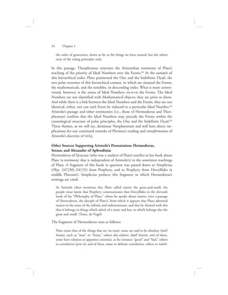 the order of generation, down as far as the things we have named; but the others
treat of the ruling principles only.
In this passage, Theophrastus reiterates the Aristotelian testimony of Plato’s
teaching of the priority of Ideal Numbers over the Forms.63 At the summit of
this hierarchical order, Plato positioned the One and the Indefinite Dyad, the
two polar extremes of this hierarchical cosmos, in which are situated the Forms,
the mathematicals, and the sensibles, in descending order. What is most contro-
versial, however, is the status of Ideal Numbers vis-à-vis the Forms. The Ideal
Numbers are not identified with Mathematical objects; they are prior to them.
And while there is a link between the Ideal Numbers and the Forms, they are not
identical, either, nor can each Form be reduced to a particular Ideal Number.64
Aristotle’s passage and other testimonies (i.e., those of Hermodorus and Theo-
phrastus) confirm that the Ideal Numbers may precede the Forms within the
cosmological structure of polar principles, the One and the Indefinite Dyad.65
These themes, as we will see, dominate Neoplatonism and will have direct im-
plications for our continued remarks of Plotinus’s reading and transformation of
Aristotle’s doctrine of nou:V.
Other Sources Supporting Aristotle’s Presentation: Hermodorus,
Sextus, and Alexander of Aphrodisias
Hermodorus of Syracuse (who was a student of Plato) testifies in his book about
Plato (a testimony that is independent of Aristotle’s) to the unwritten teachings
of Plato. A fragment of this book in question was passed down to Simplicius
(Phys. 247[30]–24[15]) from Porphyry, and to Porphyry from Dercyllides (a
middle Platonist). Simplicius prefaces this fragment in which Hermodorus’s
writings are cited:
As Aristotle often mentions that Plato called matter the great-and-small, the
people must know that Porphyry communicates that Dercyllides in the eleventh
book of his “Philosophy of Plato,” where he speaks about matter, cites a passage
of Hermodorus, the disciple of Plato’s, from which it appears that Plato admitted
matter in the sense of the infinite and indeterminate, and that he showed with this
that it belongs to things which admit of a more and less, to which belongs also the
great and small. (Trans. de Vogel)
The fragment of Hermodorus runs as follows:
Plato states that of the things that are (ta onta), some are said to be absolute (kath’
hauta), such as “man” or “horse,” others alio-relative (kath’ hetera), and of these,
some have relation to opposites (enantia), as for instance “good” and “bad,” others
to correlatives (pros ti); and of these, some to definite correlatives, others to indefi-
24      Chapter 1
 