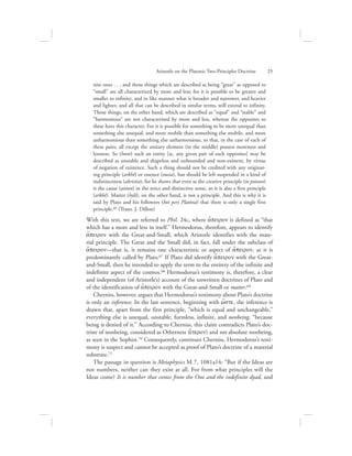 nite ones . . . and those things which are described as being “great” as opposed to
“small” are all characterized by more and less; for it is possible to be greater and
smaller to infinity; and in like manner what is broader and narrower, and heavier
and lighter, and all that can be described in similar terms, will extend to infinity.
Those things, on the other hand, which are described as “equal” and “stable” and
“harmonious” are not characterized by more and less, whereas the opposites to
these have this character. For it is possible for something to be more unequal than
something else unequal, and more mobile than something else mobile, and more
unharmonious than something else unharmonious, so that, in the case of each of
these pairs, all except the unitary element (in the middle) possess moreness and
lessness. So (hoste) such an entity [sc. any given pair of such opposites] may be
described as unstable and shapeless and unbounded and non-existent, by virtue
of negation of existence. Such a thing should not be credited with any originat-
ing principle (arkhē) or essence (ousia), but should be left suspended in a kind of
indistinctness (akristia); for he shows that even as the creative principle (to poioun)
is the cause (aition) in the strict and distinctive sense, so it is also a first principle
(arkhē). Matter (hylē), on the other hand, is not a principle. And this is why it is
said by Plato and his followers (hoi peri Platōna) that there is only a single first
principle.66 (Trans. J. Dillon)
With this text, we are referred to Phil. 24c, where a[peiron is defined as “that
which has a more and less in itself.” Hermodorus, therefore, appears to identify
a[peiron with the Great-and-Small, which Aristotle identifies with the mate-
rial principle. The Great and the Small did, in fact, fall under the subclass of
a[peiron—that is, it remains one characteristic or aspect of a[peiron, as it is
predominantly called by Plato.67 If Plato did identify a[peiron with the Great-
and-Small, then he intended to apply the term to the entirety of the infinite and
indefinite aspect of the cosmos.68 Hermodorus’s testimony is, therefore, a clear
and independent (of Aristotle’s) account of the unwritten doctrines of Plato and
of the identification of a[peiron with the Great-and-Small or matter.69
Cherniss, however, argues that Hermodorus’s testimony about Plato’s doctrine
is only an inference. In the last sentence, beginning with w{ste, the inference is
drawn that, apart from the first principle, “which is equal and unchangeable,”
everything else is unequal, unstable, formless, infinite, and nonbeing, “because
being is denied of it.” According to Cherniss, this claim contradicts Plato’s doc-
trine of nonbeing, considered as Otherness (e{teron) and not absolute nonbeing,
as seen in the Sophist.70 Consequently, continues Cherniss, Hermodorus’s testi-
mony is suspect and cannot be accepted as proof of Plato’s doctrine of a material
substrate.71
The passage in question is Metaphysics M 7, 1081a14: “But if the Ideas are
not numbers, neither can they exist at all. For from what principles will the
Ideas come? It is number that comes from the One and the indefinite dyad, and
Aristotle on the Platonic Two-Principles Doctrine      25
 